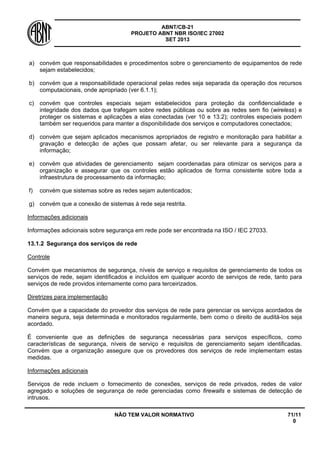 ABNT/CB-21 
PROJETO ABNT NBR ISO/IEC 27002 
SET 2013 
NÃO TEM VALOR NORMATIVO 71/11 
0 
a) 
convém que responsabilidades e procedimentos sobre o gerenciamento de equipamentos de rede sejam estabelecidos; 
b) 
convém que a responsabilidade operacional pelas redes seja separada da operação dos recursos computacionais, onde apropriado (ver 6.1.1); 
c) 
convém que controles especiais sejam estabelecidos para proteção da confidencialidade e integridade dos dados que trafegam sobre redes públicas ou sobre as redes sem fio (wireless) e proteger os sistemas e aplicações a elas conectadas (ver 10 e 13.2); controles especiais podem também ser requeridos para manter a disponibilidade dos serviços e computadores conectados; 
d) 
convém que sejam aplicados mecanismos apropriados de registro e monitoração para habilitar a gravação e detecção de ações que possam afetar, ou ser relevante para a segurança da informação; 
e) 
convém que atividades de gerenciamento sejam coordenadas para otimizar os serviços para a organização e assegurar que os controles estão aplicados de forma consistente sobre toda a infraestrutura de processamento da informação; 
f) 
convém que sistemas sobre as redes sejam autenticados; 
g) 
convém que a conexão de sistemas à rede seja restrita. 
Informações adicionais 
Informações adicionais sobre segurança em rede pode ser encontrada na ISO / IEC 27033. 
13.1.2 
Segurança dos serviços de rede 
Controle 
Convém que mecanismos de segurança, níveis de serviço e requisitos de gerenciamento de todos os serviços de rede, sejam identificados e incluídos em qualquer acordo de serviços de rede, tanto para serviços de rede providos internamente como para terceirizados. 
Diretrizes para implementação 
Convém que a capacidade do provedor dos serviços de rede para gerenciar os serviços acordados de maneira segura, seja determinada e monitorados regularmente, bem como o direito de auditá-los seja acordado. 
É conveniente que as definições de segurança necessárias para serviços específicos, como características de segurança, níveis de serviço e requisitos de gerenciamento sejam identificadas. Convém que a organização assegure que os provedores dos serviços de rede implementam estas medidas. 
Informações adicionais 
Serviços de rede incluem o fornecimento de conexões, serviços de rede privados, redes de valor agregado e soluções de segurança de rede gerenciadas como firewalls e sistemas de detecção de intrusos.  