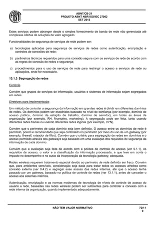 ABNT/CB-21 
PROJETO ABNT NBR ISO/IEC 27002 
SET 2013 
NÃO TEM VALOR NORMATIVO 72/11 
0 
Estes serviços podem abranger desde o simples fornecimento de banda de rede não gerenciada até complexas ofertas de soluções de valor agregado. 
Funcionalidades de segurança de serviços de rede podem ser: 
a) 
tecnologias aplicadas para segurança de serviços de redes como autenticação, encriptação e controles de conexões de rede; 
b) 
parâmetros técnicos requeridos para uma conexão segura com os serviços de rede de acordo com as regras de conexão de redes e segurança; 
c) 
procedimentos para o uso de serviços de rede para restringir o acesso a serviços de rede ou aplicações, onde for necessário. 
13.1.3 
Segregação de redes 
Controle 
Convém que grupos de serviços de informação, usuários e sistemas de informação sejam segregados em redes. 
Diretrizes para implementação 
Um método de controlar a segurança da informação em grandes redes é dividir em diferentes domínios de redes. Os domínios podem ser escolhidos baseado no nível de confiança (por exemplo, domínio de acesso público, domínio de estação de trabalho, domínio de servidor), em todas as áreas da organização (por exemplo, RH, financeiro, marketing). A segregação pode ser feita, tanto usando diferentes redes físicas ou usando diferentes redes lógicas (por exemplo, VPN). 
Convém que o perímetro de cada domínio seja bem definido. O acesso entre os domínios de rede é permitido, porém é recomendado que seja controlado no perímetro por meio do uso de um gateway (por exemplo, firewall, roteador de filtro). Convém que o critério para segregação de redes em domínios e o acesso permitido através dos gateways seja baseado em uma avaliação dos requisitos de segurança da informação de cada domínio. 
Convém que a avaliação seja feita de acordo com a política de controle de acesso (ver 9.1.1), os requisitos de acesso, o valor e a classificação da informação processada, e que leve em conta o impacto no desempenho e no custo da incorporação da tecnologia gateway, adequada. 
Redes wireless requerem tratamento especial devido ao perímetro de rede definido ser fraco. Convém que, para ambientes sensíveis, consideração seja dada para tratar todos os acessos wireless como conexão externa (ver 9.4.2) e segregar esse acesso das redes internas, até que o acesso tenha passado por um gateway, baseado na política de controle de redes (ver 13.1.1), antes de conceder o acesso aos sistemas internos. 
Autenticação, encriptação e as normas modernas de tecnologia de níveis de controle de acesso do usuário a rede, baseadas nas redes wireless podem ser suficientes para controlar a conexão com a rede interna da organização, quando implementado adequadamente.  
