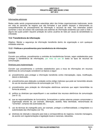 ABNT/CB-21 
PROJETO ABNT NBR ISO/IEC 27002 
SET 2013 
NÃO TEM VALOR NORMATIVO 73/11 
0 
Informações adicionais 
Redes estão sendo progressivamente estendidas além dos limites organizacionais tradicionais, tendo em vista as parcerias de negócio que são formadas e que podem requerer a interconexão ou compartilhamento de processamento de informação e recursos de rede. Tais extensões podem aumentar o risco de acesso não autorizado aos sistemas de informação existentes que usam a rede, e alguns dos quais podem requerer proteção de outros usuários de rede por causa da sensibilidade ou criticidade. 
13.2 
Transferência de informação 
Objetivo: Manter a segurança da informação transferida dentro da organização e com quaisquer entidades externas. 
13.2.1 
Políticas e procedimentos para transferência de informações 
Controle 
Convém que políticas, procedimentos e controles de transferências formais, sejam estabelecidos para proteger a transferência de informações, por meio do uso de todos os tipos de recursos de comunicação. 
Diretrizes para implementação 
Convém que procedimentos e controles estabelecidos para a troca de informações em recursos eletrônicos de comunicação considerem os tópicos a seguir: 
a) 
procedimentos para proteger a informação transferida contra interceptação, cópia, modificação, desvio e destruição; 
b) 
procedimentos para detecção e proteção contra código malicioso que pode ser transmitido através do uso de recursos eletrônicos de comunicação (ver 12.2.1); 
c) 
procedimentos para proteção de informações eletrônicas sensíveis que sejam transmitidas na forma de anexos; 
d) 
política ou diretrizes que especifiquem o uso aceitável dos recursos eletrônicos de comunicação (ver 8.1.3); 
e) 
que as responsabilidades de funcionários, fornecedores e partes externas possam comprometer a organização através de, por exemplo, difamação, assédio, falsa identidade, retransmissão de "correntes", compras não autorizadas etc.; 
f) 
uso de técnicas de criptografia para, por exemplo, proteger a confidencialidade, a integridade e a autenticidade das informações (ver 10); 
g) 
diretrizes de retenção e descarte para toda a correspondência de negócios, incluindo mensagens, de acordo com regulamentações e legislação locais e nacionais, relevantes.  