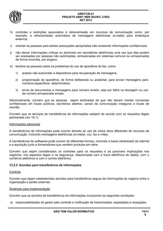 ABNT/CB-21 
PROJETO ABNT NBR ISO/IEC 27002 
SET 2013 
NÃO TEM VALOR NORMATIVO 74/11 
0 
h) 
controles e restrições associados à retransmissão em recursos de comunicação como, por exemplo, a retransmissão automática de mensagens eletrônicas (e-mails) para endereços externos; 
i) 
orientar as pessoas para adotar precauções apropriadas não revelando informações confidenciais; 
j) 
não deixar informações críticas ou sensíveis em secretárias eletrônicas uma vez que elas podem ser acessadas por pessoas não autorizadas, armazenadas em sistemas comuns ou armazenadas de forma incorreta, por engano; 
k) 
lembrar as pessoas sobre os problemas do uso de aparelhos de fax, como: 
1) 
acesso não autorizado a dispositivos para recuperação de mensagens; 
2) 
programação de aparelhos, de forma deliberada ou acidental, para enviar mensagens para números específicos determinados; 
3) 
envio de documentos e mensagens para número errado, seja por falha na discagem ou uso de número armazenado errado. 
Adicionalmente, convém que as pessoas sejam lembradas de que não devem manter conversas confidenciais em locais públicos, escritórios abertos, canais de comunicação inseguros e locais de reunião. 
Convém que os serviços de transferência de informações estejam de acordo com os requisitos legais pertinentes (ver 18.1). 
Informações adicionais 
A transferência de informações pode ocorrer através do uso de vários tipos diferentes de recursos de comunicação, incluindo mensagens eletrônicas (e-mails), voz, fax e vídeo. 
A transferência de softwares pode ocorrer de diferentes formas, incluindo a baixa (download) da internet e a aquisição junto a fornecedores que vendem produtos em série. 
Convém que sejam considerados os controles para os requisitos e as possíveis implicações nos negócios, nos aspectos legais e na segurança, relacionadas com a troca eletrônica de dados, com o comércio eletrônico e com o correio eletrônico. 
13.2.2 
Acordos para transferência de informações 
Controle 
Convém que sejam estabelecidos acordos para transferência segura de informações do negócio entre a organização e partes externas. 
Diretrizes para implementação 
Convém que os acordos de transferência de informações incorporem as seguintes condições: 
a) 
responsabilidades do gestor pelo controle e notificação de transmissões, expedições e recepções;  