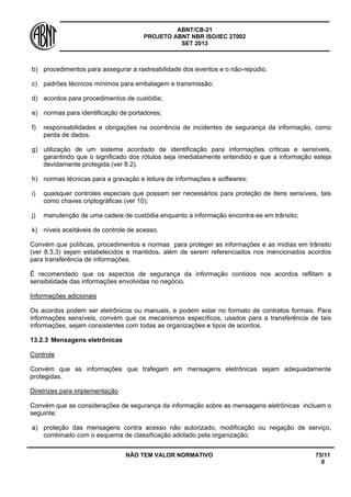 ABNT/CB-21 
PROJETO ABNT NBR ISO/IEC 27002 
SET 2013 
NÃO TEM VALOR NORMATIVO 75/11 
0 
b) 
procedimentos para assegurar a rastreabilidade dos eventos e o não-repúdio. 
c) 
padrões técnicos mínimos para embalagem e transmissão; 
d) 
acordos para procedimentos de custódia; 
e) 
normas para identificação de portadores; 
f) 
responsabilidades e obrigações na ocorrência de incidentes de segurança da informação, como perda de dados. 
g) 
utilização de um sistema acordado de identificação para informações críticas e sensíveis, garantindo que o significado dos rótulos seja imediatamente entendido e que a informação esteja devidamente protegida (ver 8.2). 
h) 
normas técnicas para a gravação e leitura de informações e softwares; 
i) 
quaisquer controles especiais que possam ser necessários para proteção de itens sensíveis, tais como chaves criptográficas (ver 10); 
j) 
manutenção de uma cadeia de custódia enquanto a informação encontra-se em trânsito; 
k) 
níveis aceitáveis de controle de acesso. 
Convém que políticas, procedimentos e normas para proteger as informações e as mídias em trânsito (ver 8.3.3) sejam estabelecidos e mantidos, além de serem referenciados nos mencionados acordos para transferência de informações. 
É recomendado que os aspectos de segurança da informação contidos nos acordos reflitam a sensibilidade das informações envolvidas no negócio. 
Informações adicionais 
Os acordos podem ser eletrônicos ou manuais, e podem estar no formato de contratos formais. Para informações sensíveis, convém que os mecanismos específicos, usados para a transferência de tais informações, sejam consistentes com todas as organizações e tipos de acordos. 
13.2.3 
Mensagens eletrônicas 
Controle 
Convém que as informações que trafegam em mensagens eletrônicas sejam adequadamente protegidas. 
Diretrizes para implementação 
Convém que as considerações de segurança da informação sobre as mensagens eletrônicas incluam o seguinte: 
a) 
proteção das mensagens contra acesso não autorizado, modificação ou negação de serviço, combinado com o esquema de classificação adotado pela organização;  