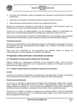 ABNT/CB-21 
PROJETO ABNT NBR ISO/IEC 27002 
SET 2013 
NÃO TEM VALOR NORMATIVO 77/11 
0 
h) 
o processo para notificação e relato de divulgação não autorizada ou vazamento das informações confidenciais; 
i) 
termos para a informação ser retornada ou destruída quando do término do acordo; 
j) 
ações esperadas a serem tomadas no caso de uma violação deste acordo. 
Baseado nos requisitos de segurança da informação da organização, outros elementos podem ser necessários em um acordo de confidencialidade ou de não divulgação. 
Convém que os acordos de confidencialidade e de não divulgação estejam em conformidade com todas as leis e regulamentações aplicáveis na jurisdição para a qual eles se aplicam (ver 18.1). 
Convém que os requisitos para os acordos de confidencialidade e de não divulgação, sejam analisados criticamente de forma periódica e quando mudanças ocorrerem que influenciem estes requisitos. 
Informações adicionais 
Acordos de confidencialidade e de não divulgação protegem as informações da organização e informam aos signatários das suas responsabilidades, para proteger, usar e divulgar a informação de maneira responsável e autorizada. 
Pode haver uma necessidade de uma organização usar diferentes formas de acordos de confidencialidade ou de não divulgação, em diferentes circunstâncias. 
14 
Aquisição, desenvolvimento e manutenção de sistemas 
14.1 
Requisitos de segurança de sistemas de informação 
Objetivo: Garantir que a segurança da informação é parte integrante de todo o ciclo de vida dos sistemas de informação. Isto também inclui os requisitos para sistemas de informação que fornecem serviços sobre as redes públicas. 
14.1.1 
Análise e especificação dos requisitos de segurança da informação 
Controle 
Convém que os requisitos relacionados com segurança da informação sejam incluídos nos requisitos para novos sistemas de informação ou melhorias dos sistemas de informação existentes. 
Diretrizes para implementação 
Convém que os requisitos de segurança da informação sejam identificados usando vários métodos, como, requisitos de conformidade oriundos de política e regulamentações, modelos de ameaças, análises críticas de incidentes ou o uso de limiares de vulnerabilidade. Convém que os resultados da identificação sejam documentados e analisados criticamente por todas as partes interessadas. 
Convém que os controles e requisitos de segurança da informação reflitam o valor da informação envolvida para o negócio (ver 8.2) e o seu potencial impacto negativo, que possa resultar de uma falha da segurança da informação.  