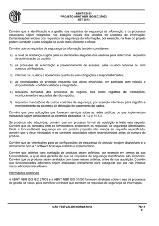 ABNT/CB-21 
PROJETO ABNT NBR ISO/IEC 27002 
SET 2013 
NÃO TEM VALOR NORMATIVO 78/11 
0 
Convém que a identificação e a gestão dos requisitos de segurança da informação e os processos associados sejam integrados nos estágios iniciais dos projetos de sistemas de informação. Considerações iniciais dos requisitos de segurança da informação, por exemplo, na fase do projeto podem conduzir a uma solução de custo mais eficiente e eficaz. 
Convém que os requisitos de segurança da informação também considerem: 
a) 
o nível de confiança exigido para as identidades alegadas dos usuários para determinar requisitos de autenticação do usuário; 
b) 
os processos de autorização e provisionamento de acessos, para usuários técnicos ou com acessos privilegiados; 
c) 
informar os usuários e operadores quanto às suas obrigações e responsabilidades; 
d) 
as necessidades de proteção requerida dos ativos envolvidos, em particular com relação a disponibilidade, confidencialidade e integridade. 
e) 
requisitos derivados dos processos do negócio, tais como registros de transações, monitoramento e requisitos de não repúdio; 
f) 
requisitos mandatórios de outros controles de segurança, por exemplo interfaces para registro e monitoramento ou sistemas de detecção de vazamento de dados. 
Convém que para aplicações que fornecem serviços sobre as redes públicas ou que implementam transações sejam considerados os controles dedicados 14.1.2 e 14.1.3. 
Se produtos são adquiridos, convém que um processo formal de aquisição e teste seja seguido. Convém que os contratos com os fornecedores enderecem os requisitos de segurança identificados. Onde a funcionalidade segurança em um produto proposto não atenda ao requisito especificado, convém que o risco introduzido e os controles associados sejam reconsiderados antes da compra do produto. 
Convém que as orientações para as configurações de segurança do produto estejam disponíveis e o alinhamento com a o software final seja avaliado e implementado. 
Convém que critérios para aceitação de produtos sejam definidos, por exemplo em termos da sua funcionalidade, o qual dará garantia de que os requisitos de segurança identificados são atendidos. Convém que os produtos sejam avaliados com base nesses critérios, antes da sua aquisição. Convém que funcionalidades adicionais sejam analisadas criticamente para assegurar que ela não introduz riscos adicionais inaceitáveis. 
Informações adicionais 
A ABNT NBR ISO IEC 27005 e a ABNT NBR ISO 31000 fornecem diretrizes sobre o uso de processos de gestão de riscos, para identificar controles que atendam os requisitos de segurança da informação.  