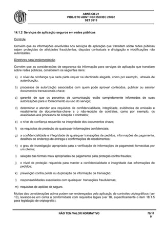 ABNT/CB-21 
PROJETO ABNT NBR ISO/IEC 27002 
SET 2013 
NÃO TEM VALOR NORMATIVO 79/11 
0 
14.1.2 
Serviços de aplicação seguros em redes públicas 
Controle 
Convém que as informações envolvidas nos serviços de aplicação que transitam sobre redes públicas sejam protegidas de atividades fraudulentas, disputas contratuais e divulgação e modificações não autorizadas. 
Diretrizes para implementação 
Convém que as considerações de segurança da informação para serviços de aplicação que transitam sobre redes públicas, considerem os seguintes itens: 
a) 
o nível de confiança que cada parte requer na identidade alegada, como por exemplo, através de autenticação; 
b) 
processos de autorização associados com quem pode aprovar conteúdos, publicar ou assinar documentos transacionais chave; 
c) 
garantia de que os parceiros de comunicação estão completamente informados de suas autorizações para o fornecimento ou uso do serviço; 
d) 
determinar e atender aos requisitos de confidencialidade, integridade, evidências de emissão e recebimento de documentos-chave e o não-repúdio de contratos, como por exemplo, os associados aos processos de licitação e contratos; 
e) 
o nível de confiança requerido na integridade dos documentos chave; 
f) 
os requisitos de proteção de quaisquer informações confidenciais; 
g) 
a confidencialidade e integridade de quaisquer transações de pedidos, informações de pagamento, detalhes de endereço de entrega e confirmações de recebimentos; 
h) 
o grau de investigação apropriado para a verificação de informações de pagamento fornecidas por um cliente; 
i) 
seleção das formas mais apropriadas de pagamento para proteção contra fraudes; 
j) 
o nível de proteção requerida para manter a confidencialidade e integridade das informações de pedidos; 
k) 
prevenção contra perda ou duplicação de informação de transação; 
l) 
responsabilidades associados com quaisquer transações fraudulentas; 
m) 
requisitos de apólice de seguro. 
Muitas das considerações acima podem ser endereçadas pela aplicação de controles criptográficos (ver 10), levando-se em conta a conformidade com requisitos legais (ver 18, especificamente o item 18.1.5 para legislação de criptografia).  