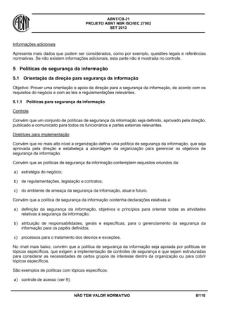 ABNT/CB-21 
PROJETO ABNT NBR ISO/IEC 27002 
SET 2013 
NÃO TEM VALOR NORMATIVO 8/110 
Informações adicionais 
Apresenta mais dados que podem ser considerados, como por exemplo, questões legais e referências normativas. Se não existem informações adicionais, esta parte não é mostrada no controle. 
5 
Políticas de segurança da informação 
5.1 
Orientação da direção para segurança da informação 
Objetivo: Prover uma orientação e apoio da direção para a segurança da informação, de acordo com os requisitos do negócio e com as leis e regulamentações relevantes. 
5.1.1 
Políticas para segurança da informação 
Controle 
Convém que um conjunto de políticas de segurança da informação seja definido, aprovado pela direção, publicado e comunicado para todos os funcionários e partes externas relevantes. 
Diretrizes para implementação 
Convém que no mais alto nível a organização defina uma política de segurança da informação, que seja aprovada pela direção e estabeleça a abordagem da organização para gerenciar os objetivos de segurança da informação. 
Convém que as políticas de segurança da informação contemplem requisitos oriundos da: 
a) 
estratégia do negócio; 
b) 
de regulamentações, legislação e contratos; 
c) 
do ambiente de ameaça da segurança da informação, atual e futuro. 
Convém que a política de segurança da informação contenha declarações relativas a: 
a) 
definição da segurança da informação, objetivos e princípios para orientar todas as atividades relativas à segurança da informação; 
b) 
atribuição de responsabilidades, gerais e específicas, para o gerenciamento da segurança da informação para os papéis definidos; 
c) 
processos para o tratamento dos desvios e exceções. 
No nível mais baixo, convém que a política de segurança da informação seja apoiada por políticas de tópicos específicos, que exigem a implementação de controles de segurança e que sejam estruturadas para considerar as necessidades de certos grupos de interesse dentro da organização ou para cobrir tópicos específicos. 
São exemplos de políticas com tópicos específicos: 
a) 
controle de acesso (ver 9);  