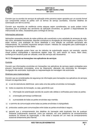 ABNT/CB-21 
PROJETO ABNT NBR ISO/IEC 27002 
SET 2013 
NÃO TEM VALOR NORMATIVO 80/11 
0 
Convém que os acordos de serviços de aplicação entre parceiros sejam apoiados por um acordo formal que comprometa ambas as partes com os termos de serviço acordados, incluindo detalhes de autorização (ver item b) acima). 
Convém que requisitos de resiliência contra ataques sejam considerados, os quais podem incluir requisitos para a proteção dos servidores da aplicação envolvidos, ou garantir a disponibilidade da interconexão de redes, necessárias para a entrega do serviço. 
Informações adicionais 
Aplicações acessadas através de redes públicas são suscetíveis a uma variedade de ameaças de rede, tais como: atividades fraudulentas, disputas contratuais ou divulgação de informação para o público. Por estes motivos, uma avaliação de riscos detalhada e uma seleção de controles apropriada são indispensáveis. Os controles requeridos sempre incluem: métodos de criptografia para autenticação e segurança na transferência dos dados. 
Serviços de aplicação podem fazer uso de métodos de autenticação segura, por exemplo: usando chave pública criptografada e assinaturas digitais (veja 10), para reduzir os riscos. Além disso, confiança em terceiros pode ser utilizada, onde tais serviços são necessários. 
14.1.3 
Protegendo as transações nos aplicativos de serviços 
Controle 
Convém que informações envolvidas em transações nos aplicativos de serviços sejam protegidas para prevenir transmissões incompletas, erros de roteamento, alteração não autorizada da mensagem, divulgação não autorizada, duplicação ou reapresentação da mensagem não autorizada. 
Diretrizes para implementação 
Convém que as considerações de segurança da informação para transações nos aplicativos de serviços incluam os seguintes itens: 
a) 
o uso de assinaturas eletrônicas para cada uma das partes envolvidas na transação; 
b) 
todos os aspectos da transação, ou seja, garantindo que: 
1) 
informação de autenticação secreta de usuário são válidas e verificadas para todas as partes; 
2) 
a transação permaneça confidencial; 
3) 
a privacidade de todas as partes envolvidas seja mantida; 
c) 
o caminho de comunicação entre todas as partes envolvidas é criptografado; 
d) 
protocolos usados para comunicações entre todas as partes envolvidas é seguro; 
e) 
garantir que o armazenamento dos detalhes da transação está localizado fora de qualquer ambiente publicamente acessível, como por exemplo, em uma plataforma de armazenamento existente na Intranet da organização, e não retida e exposta em um meio de armazenamento acessível diretamente pela Internet;  