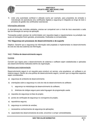 ABNT/CB-21 
PROJETO ABNT NBR ISO/IEC 27002 
SET 2013 
NÃO TEM VALOR NORMATIVO 81/11 
0 
f) 
onde uma autoridade confiável é utilizada (como por exemplo, para propósitos de emissão e manutenção de assinaturas e/ou certificados digitais) a segurança é integrada ao longo de todo o processo de gestão dos certificados/ assinaturas. 
Informações adicionais 
A abrangência dos controles adotados, precisa ser compatível com o nível de risco associado a cada tipo de transação do serviço da aplicação. 
Transações podem precisar de conformidade com requisitos legais e regulamentares na jurisdição nas quais as transações foram geradas, processadas, finalizadas ou armazenadas. 
14.2 
Segurança em processos de desenvolvimento e de suporte 
Objetivo: Garantir que a segurança da informação está projetada e implementada no desenvolvimento do ciclo de vida dos sistemas de informação. 
14.2.1 
Política de desenvolvimento seguro 
Controle 
Convém que regras para o desenvolvimento de sistemas e software sejam estabelecidas e aplicadas aos desenvolvimentos realizados dentro da organização. 
Diretrizes para implementação 
Desenvolvimento seguro é um requisito para construir um serviço, uma arquitetura, um software e um sistema seguro. Dentro de uma política de desenvolvimento seguro, convém que os seguintes aspectos sejam considerados: 
a) 
segurança do ambiente de desenvolvimento; 
b) 
orientações sobre a segurança no ciclo de vida do desenvolvimento do software: 
1) 
segurança na metodologia de desenvolvimento do software; 
2) 
diretrizes de códigos seguro para cada linguagem de programação usada. 
c) 
requisitos de segurança na fase do projeto; 
d) 
pontos de verificação de segurança no cronograma do projeto; 
e) 
repositórios seguros; 
f) 
segurança no controle de versões; 
g) 
necessários conhecimentos de segurança de aplicações; 
h) 
capacidade dos desenvolvedores de evitar, encontrar e corrigir vulnerabilidades.  