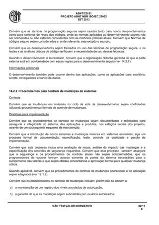 ABNT/CB-21 
PROJETO ABNT NBR ISO/IEC 27002 
SET 2013 
NÃO TEM VALOR NORMATIVO 82/11 
0 
Convém que as técnicas de programação seguras sejam usadas tanto para novos desenvolvimentos como para cenários de reuso dos códigos, onde as normas aplicadas ao desenvolvimento podem não ser conhecidas ou não estarem consistentes com as melhores práticas atuais. Convém que Normas de códigos seguro sejam consideradas e, onde relevante, seja exigido o seu uso. 
Convém que os desenvolvedores sejam treinados no uso das técnicas de programação segura, e os testes e as análises críticas de código verifiquem a necessidade de uso dessas técnicas. 
Quando o desenvolvimento é terceirizado, convém que a organização obtenha garantia de que a parte externa está em conformidade com essas regras para o desenvolvimento seguro (ver 14.2.7). 
Informações adicionais 
O desenvolvimento também pode ocorrer dentro das aplicações, como as aplicações para escritório, scripts, navegadores e banco de dados. 
14.2.2 
Procedimentos para controle de mudanças de sistemas 
Controle 
Convém que as mudanças em sistemas no ciclo de vida de desenvolvimento sejam controladas utilizando procedimentos formais de controle de mudanças. 
Diretrizes para implementação 
Convém que os procedimentos de controle de mudanças sejam documentados e reforçados para assegurar a integridade do sistema, das aplicações e produtos, nos estágios iniciais dos projetos, através de um subsequente esquema de manutenção. 
Convém que a introdução de novos sistemas e mudanças maiores em sistemas existentes, siga um processo formal de documentação, especificação, teste, controle da qualidade e gestão da implementação. 
Convém que este processo inclua uma avaliação de riscos, análise do impacto das mudanças e a especificação dos controles de segurança requeridos. Convém que este processo também assegure que a segurança e os procedimentos de controle atuais não sejam comprometidos, que os programadores de suporte tenham acesso somente às partes do sistema necessárias para o cumprimento das tarefas e que sejam obtidas concordância e aprovação formal para qualquer mudança obtida. 
Quando aplicável, convém que os procedimentos de controle de mudanças operacional e de aplicação sejam integrados (ver 12.1.2). 
Convém que os procedimentos de controle de mudanças incluam, porém não se limitem a: 
a) 
a manutenção de um registro dos níveis acordados de autorização; 
b) 
a garantia de que as mudanças sejam submetidas por usuários autorizados;  
