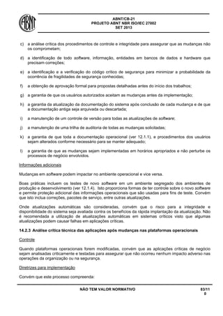 ABNT/CB-21 
PROJETO ABNT NBR ISO/IEC 27002 
SET 2013 
NÃO TEM VALOR NORMATIVO 83/11 
0 
c) 
a análise crítica dos procedimentos de controle e integridade para assegurar que as mudanças não os comprometam; 
d) 
a identificação de todo software, informação, entidades em bancos de dados e hardware que precisam correções; 
e) 
a identificação e a verificação do código crítico de segurança para minimizar a probabilidade da ocorrência de fragilidades de segurança conhecidas; 
f) 
a obtenção de aprovação formal para propostas detalhadas antes do início dos trabalhos; 
g) 
a garantia de que os usuários autorizados aceitam as mudanças antes da implementação; 
h) 
a garantia da atualização da documentação do sistema após conclusão de cada mudança e de que a documentação antiga seja arquivada ou descartada; 
i) 
a manutenção de um controle de versão para todas as atualizações de software; 
j) 
a manutenção de uma trilha de auditoria de todas as mudanças solicitadas; 
k) 
a garantia de que toda a documentação operacional (ver 12.1.1), e procedimentos dos usuários sejam alterados conforme necessário para se manter adequado; 
l) 
a garantia de que as mudanças sejam implementadas em horários apropriados e não perturbe os processos de negócio envolvidos. 
Informações adicionais 
Mudanças em software podem impactar no ambiente operacional e vice versa. 
Boas práticas incluem os testes de novo software em um ambiente segregado dos ambientes de produção e desenvolvimento (ver 12.1.4). Isto proporciona formas de ter controle sobre o novo software e permite proteção adicional das informações operacionais que são usadas para fins de teste. Convém que isto inclua correções, pacotes de serviço, entre outras atualizações. 
Onde atualizações automáticas são consideradas, convém que o risco para a integridade e disponibilidade do sistema seja avaliada contra os benefícios da rápida implantação da atualização. Não é recomendada a utilização de atualizações automáticas em sistemas críticos visto que algumas atualizações podem causar falhas em aplicações críticas. 
14.2.3 
Análise crítica técnica das aplicações após mudanças nas plataformas operacionais 
Controle 
Quando plataformas operacionais forem modificadas, convém que as aplicações críticas de negócio sejam analisadas criticamente e testadas para assegurar que não ocorreu nenhum impacto adverso nas operações da organização ou na segurança. 
Diretrizes para implementação 
Convém que este processo compreenda:  