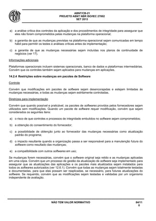 ABNT/CB-21 
PROJETO ABNT NBR ISO/IEC 27002 
SET 2013 
NÃO TEM VALOR NORMATIVO 84/11 
0 
a) 
a análise crítica dos controles da aplicação e dos procedimentos de integridade para assegurar que eles não foram comprometidos pelas mudanças na plataforma operacional; 
b) 
a garantia de que as mudanças previstas na plataforma operacional sejam comunicadas em tempo hábil para permitir os testes e análises críticas antes da implementação; 
c) 
a garantia de que as mudanças necessárias sejam incluídas nos planos de continuidade de negócios (ver 17). 
Informações adicionais 
Plataformas operacionais incluem sistemas operacionais, banco de dados e plataformas intermediárias. Convém que os controles também sejam aplicados para mudanças em aplicações. 
14.2.4 
Restrições sobre mudanças em pacotes de Software 
Controle 
Convém que modificações em pacotes de software sejam desencorajadas e estejam limitadas às mudanças necessárias, e todas as mudanças sejam estritamente controladas. 
Diretrizes para implementação 
Convém que quando possível e praticável, os pacotes de softwares providos pelos fornecedores sejam utilizados sem modificações. Quando um pacote de software requer modificação, convém que sejam considerados os seguintes itens: 
a) 
o risco de que controles e processos de integridade embutidos no software sejam comprometidos; 
b) 
a obtenção do consentimento do fornecedor; 
c) 
a possibilidade de obtenção junto ao fornecedor das mudanças necessárias como atualização padrão do programa; 
d) 
o impacto resultante quando a organização passa a ser responsável para a manutenção futura do software como resultado das mudanças; 
e) 
a compatibilidade com outros softwares em uso; 
Se mudanças forem necessárias, convém que o software original seja retido e as mudanças aplicadas em uma cópia. Convém que um processo de gestão da atualização de software seja implementado para assegurar que as atualizações das aplicações e os pacotes mais atualizados sejam instalados para todos os softwares autorizados (ver 12.6.1). Convém que todas as mudanças sejam totalmente testadas e documentadas, para que elas possam ser reaplicadas, se necessário, para futuras atualizações do software. Se requerido, convém que as modificações sejam testadas e validadas por um organismo independente de avaliação.  