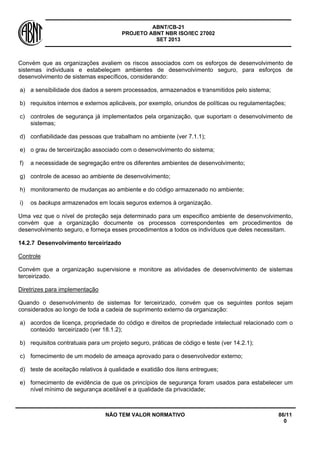 ABNT/CB-21 
PROJETO ABNT NBR ISO/IEC 27002 
SET 2013 
NÃO TEM VALOR NORMATIVO 86/11 
0 
Convém que as organizações avaliem os riscos associados com os esforços de desenvolvimento de sistemas individuais e estabeleçam ambientes de desenvolvimento seguro, para esforços de desenvolvimento de sistemas específicos, considerando: 
a) 
a sensibilidade dos dados a serem processados, armazenados e transmitidos pelo sistema; 
b) 
requisitos internos e externos aplicáveis, por exemplo, oriundos de políticas ou regulamentações; 
c) 
controles de segurança já implementados pela organização, que suportam o desenvolvimento de sistemas; 
d) 
confiabilidade das pessoas que trabalham no ambiente (ver 7.1.1); 
e) 
o grau de terceirização associado com o desenvolvimento do sistema; 
f) 
a necessidade de segregação entre os diferentes ambientes de desenvolvimento; 
g) 
controle de acesso ao ambiente de desenvolvimento; 
h) 
monitoramento de mudanças ao ambiente e do código armazenado no ambiente; 
i) 
os backups armazenados em locais seguros externos à organização. 
Uma vez que o nível de proteção seja determinado para um especifico ambiente de desenvolvimento, convém que a organização documente os processos correspondentes em procedimentos de desenvolvimento seguro, e forneça esses procedimentos a todos os indivíduos que deles necessitam. 
14.2.7 
Desenvolvimento terceirizado 
Controle 
Convém que a organização supervisione e monitore as atividades de desenvolvimento de sistemas terceirizado. 
Diretrizes para implementação 
Quando o desenvolvimento de sistemas for terceirizado, convém que os seguintes pontos sejam considerados ao longo de toda a cadeia de suprimento externo da organização: 
a) 
acordos de licença, propriedade do código e direitos de propriedade intelectual relacionado com o conteúdo terceirizado (ver 18.1.2); 
b) 
requisitos contratuais para um projeto seguro, práticas de código e teste (ver 14.2.1); 
c) 
fornecimento de um modelo de ameaça aprovado para o desenvolvedor externo; 
d) 
teste de aceitação relativos à qualidade e exatidão dos itens entregues; 
e) 
fornecimento de evidência de que os princípios de segurança foram usados para estabelecer um nível mínimo de segurança aceitável e a qualidade da privacidade;  