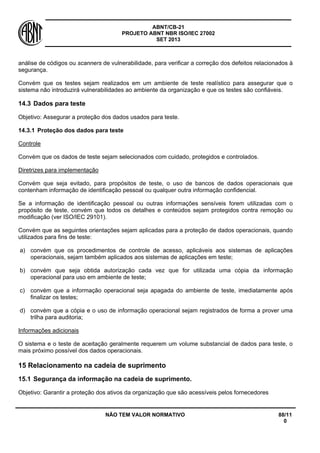 ABNT/CB-21 
PROJETO ABNT NBR ISO/IEC 27002 
SET 2013 
NÃO TEM VALOR NORMATIVO 88/11 
0 
análise de códigos ou scanners de vulnerabilidade, para verificar a correção dos defeitos relacionados à segurança. 
Convém que os testes sejam realizados em um ambiente de teste realístico para assegurar que o sistema não introduzirá vulnerabilidades ao ambiente da organização e que os testes são confiáveis. 
14.3 
Dados para teste 
Objetivo: Assegurar a proteção dos dados usados para teste. 
14.3.1 
Proteção dos dados para teste 
Controle 
Convém que os dados de teste sejam selecionados com cuidado, protegidos e controlados. 
Diretrizes para implementação 
Convém que seja evitado, para propósitos de teste, o uso de bancos de dados operacionais que contenham informação de identificação pessoal ou qualquer outra informação confidencial. 
Se a informação de identificação pessoal ou outras informações sensíveis forem utilizadas com o propósito de teste, convém que todos os detalhes e conteúdos sejam protegidos contra remoção ou modificação (ver ISO/IEC 29101). 
Convém que as seguintes orientações sejam aplicadas para a proteção de dados operacionais, quando utilizados para fins de teste: 
a) 
convém que os procedimentos de controle de acesso, aplicáveis aos sistemas de aplicações operacionais, sejam também aplicados aos sistemas de aplicações em teste; 
b) 
convém que seja obtida autorização cada vez que for utilizada uma cópia da informação operacional para uso em ambiente de teste; 
c) 
convém que a informação operacional seja apagada do ambiente de teste, imediatamente após finalizar os testes; 
d) 
convém que a cópia e o uso de informação operacional sejam registrados de forma a prover uma trilha para auditoria; 
Informações adicionais 
O sistema e o teste de aceitação geralmente requerem um volume substancial de dados para teste, o mais próximo possível dos dados operacionais. 
15 
Relacionamento na cadeia de suprimento 
15.1 
Segurança da informação na cadeia de suprimento. 
Objetivo: Garantir a proteção dos ativos da organização que são acessíveis pelos fornecedores  