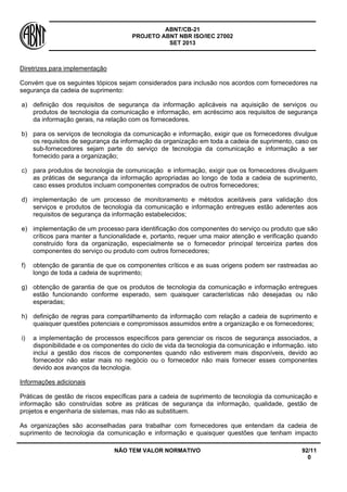 ABNT/CB-21 
PROJETO ABNT NBR ISO/IEC 27002 
SET 2013 
NÃO TEM VALOR NORMATIVO 92/11 
0 
Diretrizes para implementação 
Convém que os seguintes tópicos sejam considerados para inclusão nos acordos com fornecedores na segurança da cadeia de suprimento: 
a) 
definição dos requisitos de segurança da informação aplicáveis na aquisição de serviços ou produtos de tecnologia da comunicação e informação, em acréscimo aos requisitos de segurança da informação gerais, na relação com os fornecedores. 
b) 
para os serviços de tecnologia da comunicação e informação, exigir que os fornecedores divulgue os requisitos de segurança da informação da organização em toda a cadeia de suprimento, caso os sub-fornecedores sejam parte do serviço de tecnologia da comunicação e informação a ser fornecido para a organização; 
c) 
para produtos de tecnologia de comunicação e informação, exigir que os fornecedores divulguem as práticas de segurança da informação apropriadas ao longo de toda a cadeia de suprimento, caso esses produtos incluam componentes comprados de outros fornecedores; 
d) 
implementação de um processo de monitoramento e métodos aceitáveis para validação dos serviços e produtos de tecnologia da comunicação e informação entregues estão aderentes aos requisitos de segurança da informação estabelecidos; 
e) 
implementação de um processo para identificação dos componentes do serviço ou produto que são críticos para manter a funcionalidade e, portanto, requer uma maior atenção e verificação quando construído fora da organização, especialmente se o fornecedor principal terceiriza partes dos componentes do serviço ou produto com outros fornecedores; 
f) 
obtenção de garantia de que os componentes críticos e as suas origens podem ser rastreadas ao longo de toda a cadeia de suprimento; 
g) 
obtenção de garantia de que os produtos de tecnologia da comunicação e informação entregues estão funcionando conforme esperado, sem quaisquer características não desejadas ou não esperadas; 
h) 
definição de regras para compartilhamento da informação com relação a cadeia de suprimento e quaisquer questões potenciais e compromissos assumidos entre a organização e os fornecedores; 
i) 
a implementação de processos específicos para gerenciar os riscos de segurança associados, a disponibilidade e os componentes do ciclo de vida da tecnologia da comunicação e informação. isto inclui a gestão dos riscos de componentes quando não estiverem mais disponíveis, devido ao fornecedor não estar mais no negócio ou o fornecedor não mais fornecer esses componentes devido aos avanços da tecnologia. 
Informações adicionais 
Práticas de gestão de riscos específicas para a cadeia de suprimento de tecnologia da comunicação e informação são construídas sobre as práticas de segurança da informação, qualidade, gestão de projetos e engenharia de sistemas, mas não as substituem. 
As organizações são aconselhadas para trabalhar com fornecedores que entendam da cadeia de suprimento de tecnologia da comunicação e informação e quaisquer questões que tenham impacto  