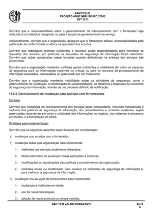 ABNT/CB-21 
PROJETO ABNT NBR ISO/IEC 27002 
SET 2013 
NÃO TEM VALOR NORMATIVO 94/11 
0 
Convém que a responsabilidade sobre o gerenciamento de relacionamento com o fornecedor seja atribuída a um indivíduo designado ou para a equipe de gerenciamento de serviço. 
Adicionalmente, convém que a organização assegure que o fornecedor atribua responsabilidades pela verificação de conformidade e reforce os requisitos dos acordos. 
Convém que habilidades técnicas suficientes e recursos sejam disponibilizados para monitorar os requisitos dos acordos, em particular os requisitos de segurança de informação foram atendidos. Convém que ações apropriadas sejam tomadas quando deficiências na entrega dos serviços são observadas. 
Convém que a organização mantenha controles gerais suficientes e visibilidade de todos os aspectos de segurança para as informações sensíveis ou críticas ou para os recursos de processamento da informação acessados, processados ou gerenciado por um fornecedor. 
Convém que a organização mantenha visibilidade sobre as atividades de segurança, como o gerenciamento de mudanças, a identificação de vulnerabilidades, os relatórios e respostas de incidentes de segurança da informação, através de um processo definido de notificação. 
15.2.2 
Gerenciamento de mudanças para serviços com fornecedores 
Controle 
Convém que mudanças no provisionamento dos serviços pelos fornecedores, incluindo manutenção e melhoria das políticas de segurança da informação, dos procedimentos e controles existentes, sejam gerenciadas, levando-se em conta a criticidade das informações do negócio, dos sistemas e processos envolvidos, e a reavaliação de riscos. 
Diretrizes para implementação 
Convém que os seguintes aspectos sejam levados em consideração: 
a) 
mudanças nos acordos com o fornecedor; 
b) 
mudanças feitas pela organização para implementar: 
1) 
melhorias dos serviços atualmente oferecidos; 
2) 
desenvolvimento de quaisquer novas aplicações e sistemas; 
3) 
modificações ou atualizações das políticas e procedimentos da organização; 
4) 
controles novos ou modificados para resolver os incidentes de segurança de informação e para melhorar a segurança da informação; 
c) 
mudanças nos serviços de fornecedores para implementar: 
1) 
mudanças e melhorias em redes; 
2) 
uso de novas tecnologias; 
3) 
adoção de novos produtos ou novas versões;  