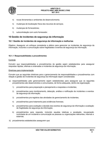 ABNT/CB-21 
PROJETO ABNT NBR ISO/IEC 27002 
SET 2013 
NÃO TEM VALOR NORMATIVO 95/11 
0 
4) 
novas ferramentas e ambientes de desenvolvimento; 
5) 
mudanças de localização física dos recursos de serviços; 
6) 
mudanças de fornecedores; 
7) 
subcontratação com outro fornecedor. 
16 
Gestão de incidentes de segurança da informação 
16.1 
Gestão de incidentes de segurança da informação e melhorias 
Objetivo: Assegurar um enfoque consistente e efetivo para gerenciar os incidentes de segurança da informação, incluindo a comunicação sobre fragilidades e eventos de segurança da informação. 
16.1.1 
Responsabilidades e procedimentos 
Controle 
Convém que responsabilidades e procedimentos de gestão sejam estabelecidos para assegurar respostas rápidas, efetivas e ordenadas a incidentes de segurança da informação. 
Diretrizes para implementação 
Convém que as seguintes diretrizes para o gerenciamento de responsabilidades e procedimentos com relação à gestão de incidentes de segurança da informação sejam consideradas: 
a) 
responsabilidades pelo gerenciamento sejam estabelecidas para assegurar que os seguintes procedimentos são desenvolvidos e comunicados, de forma adequada, dentro da organização: 
1) 
procedimentos para preparação e planejamento a respostas a incidentes; 
2) 
procedimentos para monitoramento, detecção, análise e notificação de incidentes e eventos de segurança da informação; 
3) 
procedimentos pra registros das atividades de gerenciamento de incidentes; 
4) 
procedimentos para tratamento para evidências forenses; 
5) 
procedimentos para avaliação e decisão dos eventos de segurança da informação e avaliação de fragilidades de segurança da informação; 
6) 
procedimentos para resposta, incluindo aquelas relativas a escalação, recuperação controlada de um incidente e comunicação as pessoas ou organizações relevantes, internas e externas. 
b) 
procedimentos estabelecidos assegurem que:  