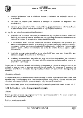 ABNT/CB-21 
PROJETO ABNT NBR ISO/IEC 27002 
SET 2013 
NÃO TEM VALOR NORMATIVO 96/11 
0 
1) 
pessoal competente trata as questões relativas a incidentes de segurança dentro da organização; 
2) 
um ponto de contato para notificação e detecção de incidentes de segurança está implementado; 
3) 
contatos apropriados são mantidos com autoridades, grupos de interesses externos ou fóruns que tratam de questões relativas a incidentes de segurança da informação. 
c) 
convém que procedimentos de notificação incluam: 
1) 
preparação de formulários de notificação de evento de segurança da informação para apoiar as ações de notificação e ajudar a pessoa que está notificando, lembrando de todas as ações necessárias no caso de um evento de segurança da informação; 
2) 
o procedimento a ser realizado no caso de um evento de segurança da informação, por exemplo relatar todos os detalhes (tipo de não conformidade ou violação, mau funcionamento, mensagens na tela, comportamento estranho) imediatamente; e não tomar nenhuma ação sozinho, porém notificar imediatamente ao ponto de contato, tomando apenas ações coordenadas; 
3) 
referência a um processo disciplinar formal estabelecido para tratar com funcionários que cometam violações de segurança da informação; 
4) 
processo de realimentação adequado para assegurar que aquelas pessoas que notificaram um evento de segurança da informação são informadas dos resultados após o assunto ter sido tratado e encerrado. 
Convém que os objetos para a gestão de incidentes de segurança da informação sejam acordados com a direção e garantam que as pessoas responsáveis pela gestão dos incidentes de segurança da informação entendem as prioridades da organização para tratar com os incidentes de segurança da informação. 
Informações adicionais 
Incidentes de segurança da informação podem transcender os limites organizacionais e nacionais. Para responder tais incidentes existe uma crescente necessidade de coordenar resposta e compartilhar informação sobre esses incidentes com organizações externas, quando apropriado. 
Diretriz detalhada em gestão de incidentes de segurança da informação é fornecida em ISO/IEC 27035. 
16.1.2 
Notificação de eventos de segurança da informação 
Controle 
Convém que os eventos de segurança da informação sejam relatados através dos canais apropriados da direção, o mais rapidamente possível. 
Diretrizes para implementação  