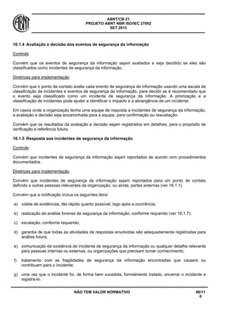 ABNT/CB-21 
PROJETO ABNT NBR ISO/IEC 27002 
SET 2013 
NÃO TEM VALOR NORMATIVO 98/11 
0 
16.1.4 
Avaliação e decisão dos eventos de segurança da informação 
Controle 
Convém que os eventos de segurança da informação sejam avaliados e seja decidido se eles são classificados como incidentes de segurança da informação. 
Diretrizes para implementação 
Convém que o ponto de contato avalie cada evento de segurança da informação usando uma escala de classificação de incidentes e eventos de segurança da informação, para decidir se é recomendado que o evento seja classificado como um incidente de segurança da informação. A priorização e a classificação de incidentes pode ajudar a identificar o impacto e a abrangência de um incidente. 
Em casos onde a organização tenha uma equipe de resposta a incidentes de segurança da informação, a avaliação e decisão seja encaminhada para a equipe, para confirmação ou reavaliação. 
Convém que os resultados da avaliação e decisão sejam registrados em detalhes, para o propósito de verificação e referência futura. 
16.1.5 
Resposta aos incidentes de segurança da informação 
Controle 
Convém que incidentes de segurança da informação sejam reportados de acordo com procedimentos documentados. 
Diretrizes para implementação 
Convém que incidentes de segurança da informação sejam reportados para um ponto de contato definido e outras pessoas relevantes da organização, ou ainda, partes externas (ver 16.1.1). 
Convém que a notificação inclua os seguintes itens: 
a) 
coleta de evidências, tão rápido quanto possível, logo após a ocorrência; 
b) 
realização de análise forense de segurança da informação, conforme requerido (ver 16.1.7); 
c) 
escalação, conforme requerido; 
d) 
garantia de que todas as atividades de respostas envolvidas são adequadamente registradas para análise futura; 
e) 
comunicação da existência de incidente de segurança da informação ou qualquer detalhe relevante para pessoas internas ou externas, ou organizações que precisam tomar conhecimento; 
f) 
tratamento com as fragilidades de segurança da informação encontradas que causem ou contribuam para o incidente; 
g) 
uma vez que o incidente foi, de forma bem sucedida, formalmente tratado, encerrar o incidente e registra-lo.  