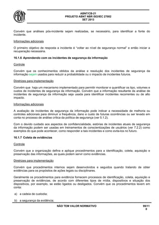 ABNT/CB-21 
PROJETO ABNT NBR ISO/IEC 27002 
SET 2013 
NÃO TEM VALOR NORMATIVO 99/11 
0 
Convém que análises pós-incidente sejam realizadas, se necessário, para identificar a fonte do incidente. 
Informações adicionais 
O primeiro objetivo de resposta a incidente é “voltar ao nível de segurança normal” e então iniciar a recuperação necessária. 
16.1.6 
Aprendendo com os incidentes de segurança da informação 
Controle 
Convém que os conhecimentos obtidos da análise e resolução dos incidentes de segurança da informação sejam usados para reduzir a probabilidade ou o impacto de incidentes futuros. 
Diretrizes para implementação 
Convém que haja um mecanismo implementado para permitir monitorar e quantificar os tipo, volumes e custos de incidentes de segurança da informação. Convém que a informação resultante da análise de incidentes de segurança da informação seja usada para identificar incidentes recorrentes ou de alto impacto. 
Informações adicionais 
A avaliação de incidentes de segurança da informação pode indicar a necessidade de melhoria ou controles adicionais para diminuir a frequência, dano e custo de futuras ocorrências ou ser levado em conta no processo de análise crítica da política de segurança (ver 5.1.2). 
Com o devido cuidado aos aspectos de confidencialidade, estórias de incidentes atuais de segurança da informação podem ser usadas em treinamentos de conscientizações de usuários (ver 7.2.2) como exemplos do que pode acontecer, como responder a tais incidentes e como evita-los no futuro. 
16.1.7 
Coleta de evidências 
Controle 
Convém que a organização defina e aplique procedimentos para a identificação, coleta, aquisição e preservação das informações, as quais podem servir como evidências. 
Diretrizes para implementação 
Convém que procedimentos internos sejam desenvolvidos e seguidos quando tratando de obter evidências para os propósitos de ações legais ou disciplinares. 
Geralmente os procedimentos para evidência fornecem processos de identificação, coleta, aquisição e preservação de evidências, de acordo com diferentes tipos de mídia, dispositivos e situação dos dispositivos, por exemplo, se estão ligados ou desligados. Convém que os procedimentos levem em conta: 
a) 
a cadeia de custodia; 
b) 
a segurança da evidência;  