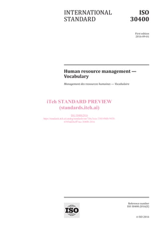 © ISO 2016
Human resource management —
Vocabulary
Management des ressources humaines — Vocabulaire
INTERNATIONAL
STANDARD
ISO
30400
First edition
2016-09-01
Reference number
ISO 30400:2016(E)
iTeh STANDARD PREVIEW
(standards.iteh.ai)
ISO 30400:2016
https://standards.iteh.ai/catalog/standards/sist/7ebc3cea-336f-49d0-9438-
6585dd2bcff7/iso-30400-2016
 