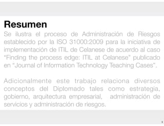 3
Resumen
Se ilustra el proceso de Administración de Riesgos
establecido por la ISO 31000:2009 para la iniciativa de
implementación de ITIL de Celanese de acuerdo al caso
“Finding the process edge: ITIL at Celanese” publicado
en “Journal of Information Technology Teaching Cases”.
!
Adicionalmente este trabajo relaciona diversos
conceptos del Diplomado tales como estrategia,
gobierno, arquitectura empresarial, administración de
servicios y administración de riesgos.
 