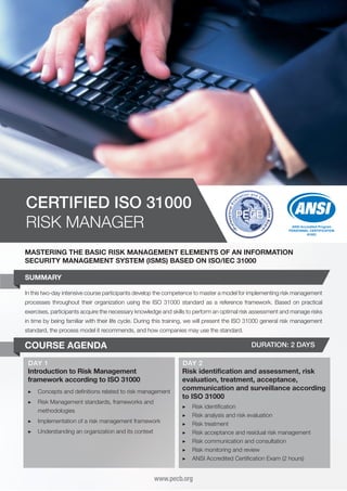 CERTIFIED ISO 31000
RISK MANAGER

ANSI Accredited Program
PERSONNEL CERTIFICATION
#1003

MASTERING THE BASIC RISK MANAGEMENT ELEMENTS OF AN INFORMATION
SECURITY MANAGEMENT SYSTEM (ISMS) BASED ON ISO/IEC 31000
SUMMARY
In this two-day intensive course participants develop the competence to master a model for implementing risk management
processes throughout their organization using the ISO 31000 standard as a reference framework. Based on practical
exercises, participants acquire the necessary knowledge and skills to perform an optimal risk assessment and manage risks
in time by being familiar with their life cycle. During this training, we will present the ISO 31000 general risk management
standard, the process model it recommends, and how companies may use the standard.

COURSE AGENDA

DURATION: 2 DAYS

DAY 1
Introduction to Risk Management
framework according to ISO 31000
▶▶ Concepts and definitions related to risk management
▶▶ Risk Management standards, frameworks and
methodologies
▶▶ Implementation of a risk management framework
▶▶ Understanding an organization and its context

DAY 2
Risk identification and assessment, risk
evaluation, treatment, acceptance,
communication and surveillance according
to ISO 31000
▶▶
▶▶
▶▶
▶▶
▶▶
▶▶
▶▶

Risk identification
Risk analysis and risk evaluation
Risk treatment
Risk acceptance and residual risk management
Risk communication and consultation
Risk monitoring and review
ANSI Accredited Certification Exam (2 hours)

www.pecb.org

 