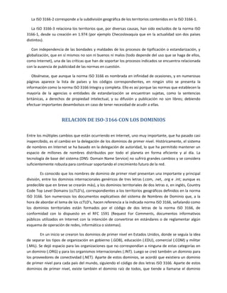 La ISO 3166-2 corresponde a la subdivisión geográfica de los territorios contenidos en la ISO 3166-1.

   La ISO 3166-3 relaciona los territorios que, por diversas causas, han sido excluidos de la norma ISO
3166-1, desde su creación en 1.974 (por ejemplo Checoslovaquia que en la actualidad son dos países
distintos).

   Con independencia de las bondades y maldades de los procesos de tipificación o estandarización, y
globalización, que en sí mismos no son ni buenos ni malos (todo depende del uso que se haga de ellos,
como Internet), una de las críticas que han de soportar los procesos indicados se encuentra relacionada
con la ausencia de publicidad de las normas en cuestión.

   Obsérvese, que aunque la norma ISO 3166 es nombrada en infinidad de ocasiones, y en numerosas
páginas aparece la lista de países y los códigos correspondientes, en ningún sitio se presenta la
información como la norma ISO 3166 íntegra y completa. Ello es así porque las normas que establecen la
mayoría de la agencias o entidades de estandarización se encuentran sujetas, como la sentencias
británicas, a derechos de propiedad intelectual, y su difusión y publicación no son libres; debiendo
efectuar importantes desembolsos en caso de tener necesidad de acudir a ellas.


                     RELACION DE ISO-3166 CON LOS DOMINIOS

Entre los múltiples cambios que están ocurriendo en Internet, uno muy importante, que ha pasado casi
inapercibido, es el cambio en la delegación de los dominios de primer nivel. Históricamente, el sistema
de nombres en Internet se ha basado en la delegación de autoridad, lo que ha permitido mantener un
espacio de millones de nombres distribuidos por todo el planeta en forma eficiente y al día. La
tecnología de base del sistema (DNS: Domain Name Service) no sufrirá grandes cambios y se considera
suficientemente robusta para continuar soportando el crecimiento futuro de la red.

         Es conocido que los nombres de dominio de primer nivel presentan una importante y principal
división, entre los dominios internacionales genéricos de tres letras (.com, .net, .org e .int; aunque es
predecible que en breve se crearán más), y los dominios territoriales de dos letras o, en inglés, Country
Code Top Level Domains (ccTLD's), correspondientes a los territorios geográficos definidos en la norma
ISO 3166. Son numerosos los documentos explicativos del sistema de Nombres de Dominio que, a la
hora de abordar el tema de los ccTLD's, hacen referencia a la indicada norma ISO 3166, señalando como
los dominios territoriales están formados por el código de dos letras de la norma ISO 3166, de
conformidad con lo dispuesto en el RFC 1591 (Request For Comments, documentos informativos
públicos utilizados en Internet con la intención de convertirse en estándares o de reglamentar algún
esquema de operación de redes, informática o sistemas).

         En un inicio se crearon los dominios de primer nivel en Estados Unidos, donde se seguía la idea
de separar los tipos de organización en gobierno (.GOB), educación (.EDU), comercial (.COM) y militar
(.MIL). Se dejó espacio para las organizaciones que no correspondían a ninguna de estas categorías en
un dominio (.ORG) y para los organismos internacionales (.INT). Luego se creó también un dominio para
los proveedores de conectividad (.NET). Aparte de estos dominios, se acordó que existiera un dominio
de primer nivel para cada país del mundo, siguiendo el código de dos letras ISO 3166. Aparte de estos
dominios de primer nivel, existe también el dominio raíz de todos, que tiende a llamarse el dominio
 