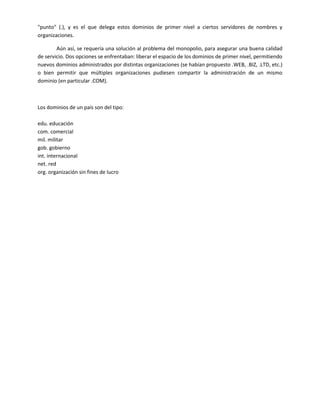 "punto" (.), y es el que delega estos dominios de primer nivel a ciertos servidores de nombres y
organizaciones.

        Aún así, se requería una solución al problema del monopolio, para asegurar una buena calidad
de servicio. Dos opciones se enfrentaban: liberar el espacio de los dominios de primer nivel, permitiendo
nuevos dominios administrados por distintas organizaciones (se habían propuesto .WEB, .BIZ, .LTD, etc.)
o bien permitir que múltiples organizaciones pudiesen compartir la administración de un mismo
dominio (en particular .COM).



Los dominios de un país son del tipo:

edu. educación
com. comercial
mil. militar
gob. gobierno
int. internacional
net. red
org. organización sin fines de lucro
 