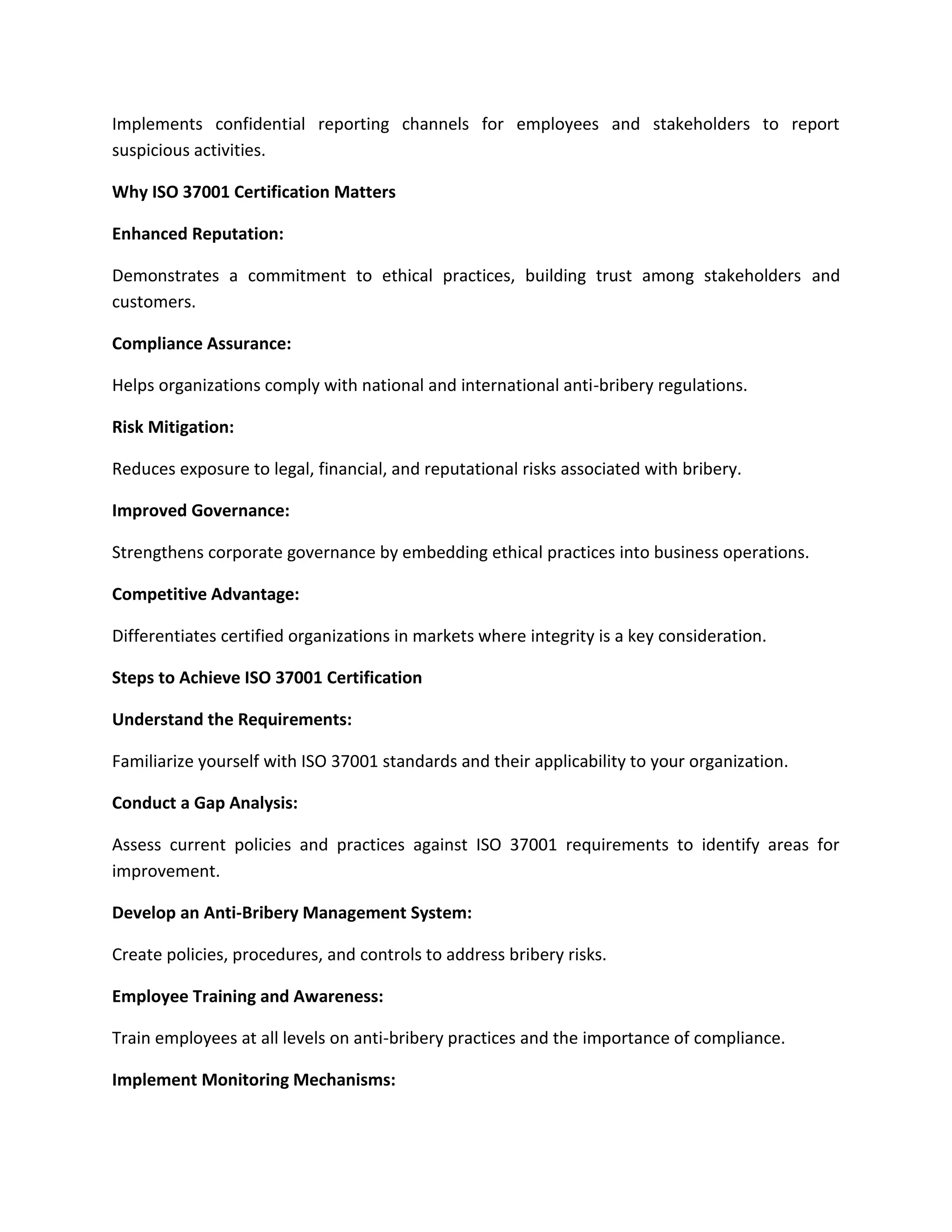 Implements confidential reporting channels for employees and stakeholders to report
suspicious activities.
Why ISO 37001 Certification Matters
Enhanced Reputation:
Demonstrates a commitment to ethical practices, building trust among stakeholders and
customers.
Compliance Assurance:
Helps organizations comply with national and international anti-bribery regulations.
Risk Mitigation:
Reduces exposure to legal, financial, and reputational risks associated with bribery.
Improved Governance:
Strengthens corporate governance by embedding ethical practices into business operations.
Competitive Advantage:
Differentiates certified organizations in markets where integrity is a key consideration.
Steps to Achieve ISO 37001 Certification
Understand the Requirements:
Familiarize yourself with ISO 37001 standards and their applicability to your organization.
Conduct a Gap Analysis:
Assess current policies and practices against ISO 37001 requirements to identify areas for
improvement.
Develop an Anti-Bribery Management System:
Create policies, procedures, and controls to address bribery risks.
Employee Training and Awareness:
Train employees at all levels on anti-bribery practices and the importance of compliance.
Implement Monitoring Mechanisms:
 