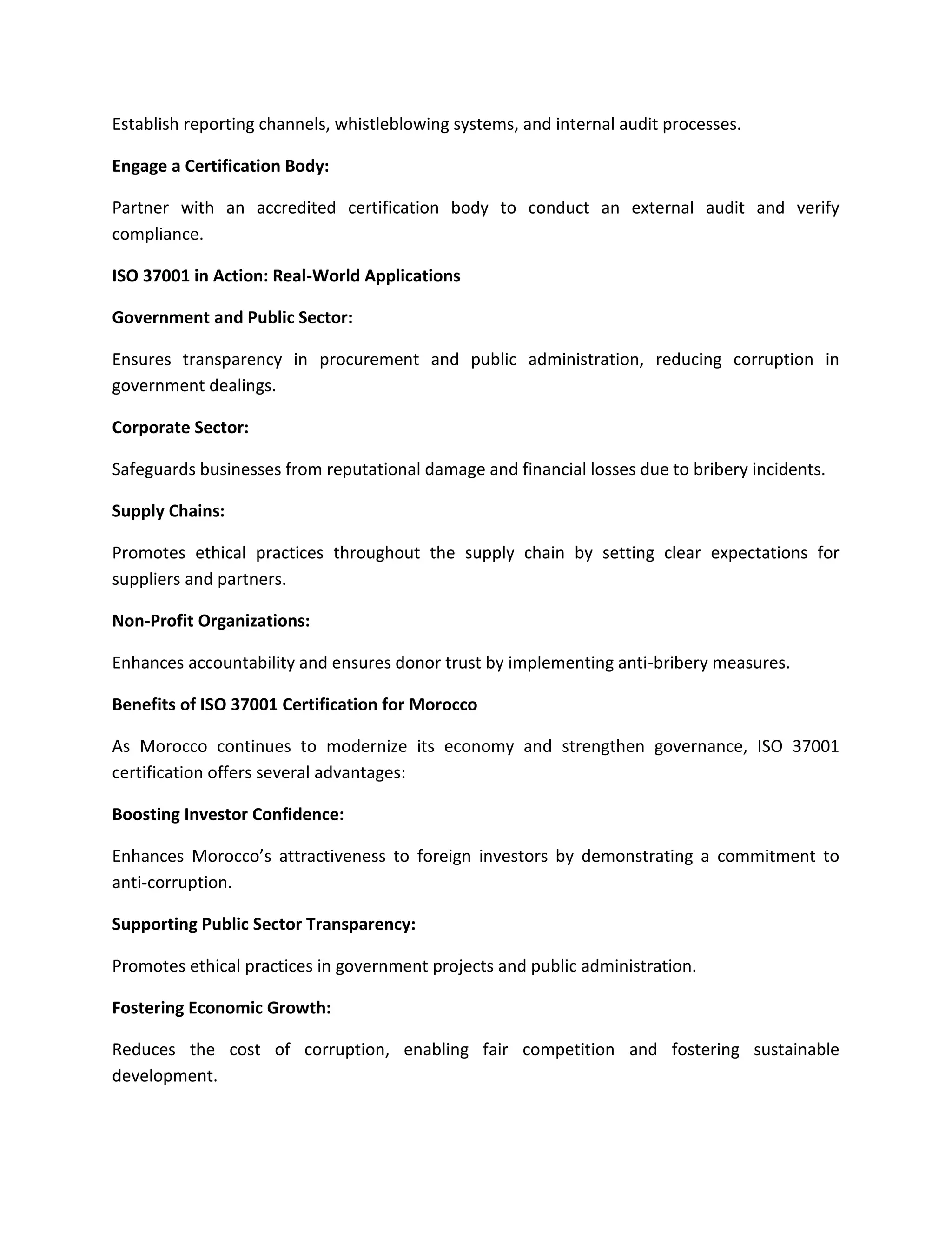 Establish reporting channels, whistleblowing systems, and internal audit processes.
Engage a Certification Body:
Partner with an accredited certification body to conduct an external audit and verify
compliance.
ISO 37001 in Action: Real-World Applications
Government and Public Sector:
Ensures transparency in procurement and public administration, reducing corruption in
government dealings.
Corporate Sector:
Safeguards businesses from reputational damage and financial losses due to bribery incidents.
Supply Chains:
Promotes ethical practices throughout the supply chain by setting clear expectations for
suppliers and partners.
Non-Profit Organizations:
Enhances accountability and ensures donor trust by implementing anti-bribery measures.
Benefits of ISO 37001 Certification for Morocco
As Morocco continues to modernize its economy and strengthen governance, ISO 37001
certification offers several advantages:
Boosting Investor Confidence:
Enhances Morocco’s attractiveness to foreign investors by demonstrating a commitment to
anti-corruption.
Supporting Public Sector Transparency:
Promotes ethical practices in government projects and public administration.
Fostering Economic Growth:
Reduces the cost of corruption, enabling fair competition and fostering sustainable
development.
 