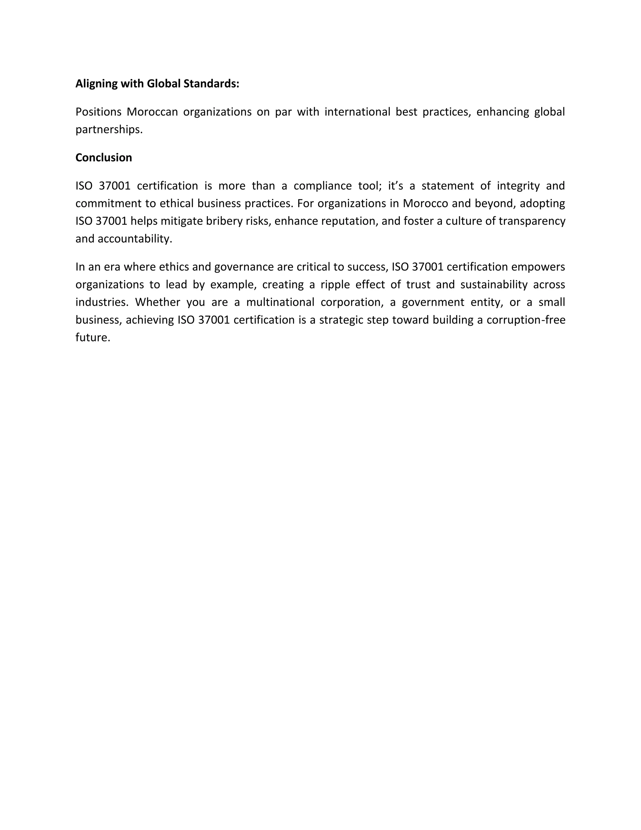 Aligning with Global Standards:
Positions Moroccan organizations on par with international best practices, enhancing global
partnerships.
Conclusion
ISO 37001 certification is more than a compliance tool; it’s a statement of integrity and
commitment to ethical business practices. For organizations in Morocco and beyond, adopting
ISO 37001 helps mitigate bribery risks, enhance reputation, and foster a culture of transparency
and accountability.
In an era where ethics and governance are critical to success, ISO 37001 certification empowers
organizations to lead by example, creating a ripple effect of trust and sustainability across
industries. Whether you are a multinational corporation, a government entity, or a small
business, achieving ISO 37001 certification is a strategic step toward building a corruption-free
future.
 