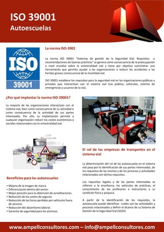 ISO 39001
Autoescuelas
La norma ISO-3901
La norma ISO 39001 “Sistemas
recomendaciones de buenas prácticas”
a nivel mundial sobre la siniestralidad
herramienta que permita ayudar
heridas graves consecuencia de
ISO 39001 establece los requisitos
privadas que interactúan con
emergencias y usuarios de la vía)
¿Por qué implantar la norma ISO 39001?
La mayoría de las organizaciones interactúan con el
sistema vial, bien como consecuencia de su actividad o
como consecuencia de la actividad de sus partes
interesadas. Por ello, su implantación permite a
cualquier organización reducir los costes económicos y
sociales relacionados con la siniestralidad vial.
www.ampellconsultores.com –
Beneficios para las autoescuelas
• Mejora de la imagen de marca.
• Diferenciación dentro del sector.
• Mejor posición para la obtención de acreditaciones.
• Reducción de los costes de seguros.
• Reducción de las horas perdidas por vehículos fuera
de servicio.
• Reducción del absentismo laboral.
• Garantía de seguridad para los alumnos.
“Sistemas de gestión de la Seguridad Vial. Requisitos y
prácticas” se genera como consecuencia de la preocupación
siniestralidad vial y tiene por objetivo suministrar una
ayudar a las organizaciones a reducir los accidentes y las
de la movilidad vial.
requisitos para la seguridad vial en las organizaciones públicas y
con el sistema vial (vía pública, vehículos, sistema de
vía).
El rol de las empresas de transportes en el
sistema vial
– info@ampellconsultores.com
sistema vial
La determinación del rol de las autoescuelas en el sistema
vial pasa por la identificación de sus partes interesadas, de
los requisitos de las mismas y de los procesos y actividades
relacionados con dichos requisitos.
Los requisitos legales y de las partes interesadas se
refieren a la enseñanza, los vehículos de prácticas, el
conocimiento de los profesores e instructores y su
condición física y psíquica.
A partir de la identificación de los requisitos, la
autoescuela puede identificar cuáles son las actividades y
procesos relacionados y definir el alcance de su Sistema de
Gestión de la Seguridad Vial (SGSV)
 