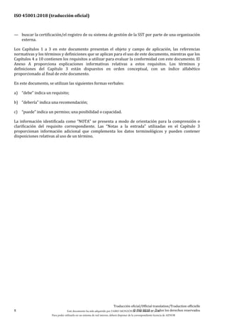 ISO 45001:2018 (traducción oficial)
x
Traducción oficial/Official translation/Traduction officielle
© ISO 2018 — Todos los derechos reservados
— buscar la certificación/el registro de su sistema de gestión de la SST por parte de una organización
externa.
Los Capítulos 1 a 3 en este documento presentan el objeto y campo de aplicación, las referencias
normativas y los términos y definiciones que se aplican para el uso de este documento, mientras que los
Capítulos 4 a 10 contienen los requisitos a utilizar para evaluar la conformidad con este documento. El
Anexo A proporciona explicaciones informativas relativas a estos requisitos. Los términos y
definiciones del Capítulo 3 están dispuestos en orden conceptual, con un índice alfabético
proporcionado al final de este documento.
En este documento, se utilizan las siguientes formas verbales:
a) “debe” indica un requisito;
b) “debería” indica una recomendación;
c) “puede” indica un permiso; una posibilidad o capacidad.
La información identificada como “NOTA” se presenta a modo de orientación para la comprensión o
clarificación del requisito correspondiente. Las “Notas a la entrada” utilizadas en el Capítulo 3
proporcionan información adicional que complementa los datos terminológicos y pueden contener
disposiciones relativas al uso de un término.
Este documento ha sido adquirido por FABIO MONZÓN el 13 de Marzo de 2018.
Para poder utilizarlo en un sistema de red interno, deberá disponer de la correspondiente licencia de AENOR
 
