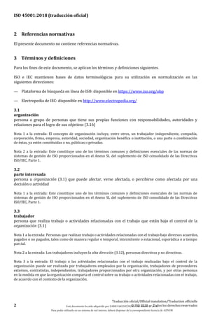 ISO 45001:2018 (traducción oficial)
2
Traducción oficial/Official translation/Traduction officielle
© ISO 2018 — Todos los derechos reservados
2 Referencias normativas
El presente documento no contiene referencias normativas.
3 Términos y definiciones
Para los fines de este documento, se aplican los términos y definiciones siguientes.
ISO e IEC mantienen bases de datos terminológicas para su utilización en normalización en las
siguientes direcciones:
— Plataforma de búsqueda en línea de ISO: disponible en https://www.iso.org/obp
— Electropedia de IEC: disponible en http://www.electropedia.org/
3.1
organización
persona o grupo de personas que tiene sus propias funciones con responsabilidades, autoridades y
relaciones para el logro de sus objetivos (3.16)
Nota 1 a la entrada: El concepto de organización incluye, entre otros, un trabajador independiente, compañía,
corporación, firma, empresa, autoridad, sociedad, organización benéfica o institución, o una parte o combinación
de éstas, ya estén constituidas o no, públicas o privadas.
Nota 2 a la entrada: Este constituye uno de los términos comunes y definiciones esenciales de las normas de
sistemas de gestión de ISO proporcionados en el Anexo SL del suplemento de ISO consolidado de las Directivas
ISO/IEC, Parte 1.
3.2
parte interesada
persona u organización (3.1) que puede afectar, verse afectada, o percibirse como afectada por una
decisión o actividad
Nota 1 a la entrada: Este constituye uno de los términos comunes y definiciones esenciales de las normas de
sistemas de gestión de ISO proporcionados en el Anexo SL del suplemento de ISO consolidado de las Directivas
ISO/IEC, Parte 1.
3.3
trabajador
persona que realiza trabajo o actividades relacionadas con el trabajo que están bajo el control de la
organización (3.1)
Nota 1 a la entrada: Personas que realizan trabajo o actividades relacionadas con el trabajo bajo diversos acuerdos,
pagados o no pagados, tales como de manera regular o temporal, intermitente o estacional, esporádica o a tiempo
parcial.
Nota 2 a la entrada: Los trabajadores incluyen la alta dirección (3.12), personas directivas y no directivas.
Nota 3 a la entrada: El trabajo o las actividades relacionadas con el trabajo realizadas bajo el control de la
organización puede ser realizado por trabajadores empleados por la organización, trabajadores de proveedores
externos, contratistas, independientes, trabajadores proporcionados por otra organización, y por otras personas
en la medida en que la organización comparta el control sobre su trabajo o actividades relacionadas con el trabajo,
de acuerdo con el contexto de la organización.
Este documento ha sido adquirido por FABIO MONZÓN el 13 de Marzo de 2018.
Para poder utilizarlo en un sistema de red interno, deberá disponer de la correspondiente licencia de AENOR
 