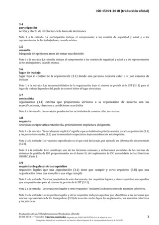 ISO 45001:2018 (traducción oficial)
Traducción oficial/Official translation/Traduction officielle
© ISO 2018 — Todos los derechos reservados 3
3.4
participación
acción y efecto de involucrar en la toma de decisiones
Nota 1 a la entrada: La participación incluye el comprometer a los comités de seguridad y salud y a los
representantes de los trabajadores, cuando existan.
3.5
consulta
búsqueda de opiniones antes de tomar una decisión
Nota 1 a la entrada: La consulta incluye el comprometer a los comités de seguridad y salud y a los representantes
de los trabajadores, cuando existan.
3.6
lugar de trabajo
lugar bajo el control de la organización (3.1) donde una persona necesita estar o ir por razones de
trabajo
Nota 1 a la entrada: Las responsabilidades de la organización bajo el sistema de gestión de la SST (3.11) para el
lugar de trabajo dependen del grado de control sobre el lugar de trabajo.
3.7
contratista
organización (3.1) externa que proporciona servicios a la organización de acuerdo con las
especificaciones, términos y condiciones acordados
Nota 1 a la entrada: Los servicios pueden incluir actividades de construcción, entre otros.
3.8
requisito
necesidad o expectativa establecida, generalmente implícita u obligatoria
Nota 1 a la entrada: “Generalmente implícita” significa que es habitual o práctica común para la organización (3.1)
y las partes interesadas (3.2) que la necesidad o expectativa bajo consideración está implícita.
Nota 2 a la entrada: Un requisito especificado es el que está declarado, por ejemplo en información documentada
(3.24).
Nota 3 a la entrada: Este constituye uno de los términos comunes y definiciones esenciales de las normas de
sistemas de gestión de ISO proporcionados en el Anexo SL del suplemento de ISO consolidado de las Directivas
ISO/IEC, Parte 1.
3.9
requisitos legales y otros requisitos
requisitos legales que una organización (3.1) tiene que cumplir y otros requisitos (3.8) que una
organización tiene que cumplir o que elige cumplir
Nota 1 a la entrada: Para los propósitos de este documento, los requisitos legales y otros requisitos son aquellos
que son pertinentes para el sistema de gestión de la SST (3.11).
Nota 2 a la entrada: “Los requisitos legales y otros requisitos” incluyen las disposiciones de acuerdos colectivos.
Nota 3 a la entrada: Los requisitos legales y otros requisitos incluyen aquellos que identifican a las personas que
son los representantes de los trabajadores (3.3) de acuerdo con las leyes, los reglamentos, los acuerdos colectivos
y las prácticas.
Este documento ha sido adquirido por FABIO MONZÓN el 13 de Marzo de 2018.
Para poder utilizarlo en un sistema de red interno, deberá disponer de la correspondiente licencia de AENOR
 