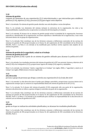 ISO 45001:2018 (traducción oficial)
4
Traducción oficial/Official translation/Traduction officielle
© ISO 2018 — Todos los derechos reservados
3.10
sistema de gestión
conjunto de elementos de una organización (3.1) interrelacionados o que interactúan para establecer
políticas (3.14), objetivos (3.16) y procesos (3.25) para lograr estos objetivos
Nota 1 a la entrada: Un sistema de gestión puede abordar una sola disciplina o varias disciplinas.
Nota 2 a la entrada: Los elementos del sistema incluyen la estructura de la organización, los roles y las
responsabilidades, la planificación, la operación, la evaluación del desempeño y la mejora.
Nota 3 a la entrada: El alcance de un sistema de gestión puede incluir la totalidad de la organización, funciones
específicas e identificadas de la organización, secciones específicas e identificadas de la organización, o una o más
funciones dentro de un grupo de organizaciones.
Nota 4 a la entrada: Este constituye uno de los términos comunes y definiciones esenciales de las normas de
sistemas de gestión de ISO proporcionados en el Anexo SL del suplemento de ISO consolidado de las Directivas
ISO/IEC, Parte 1. La Nota 2 a la entrada se ha modificado para clarificar ciertos aspectos más amplios de un
sistema de gestión.
3.11
sistema de gestión de la seguridad y salud en el trabajo
sistema de gestión de la SST
sistema de gestión (3.10) o parte de un sistema de gestión utilizado para alcanzar la política de la SST
(3.15)
Nota 1 a la entrada: Los resultados previstos del sistema de gestión de la SST son prevenir lesiones y deterioro de la
salud (3.18) a los trabajadores (3.3) y proporcionar lugares de trabajo (3.6) seguros y saludables.
Nota 2 a la entrada: Los términos “salud y seguridad en el trabajo” (en inglés, OSH) y “seguridad y salud en el
trabajo” (en inglés, OH&S) tienen el mismo significado.
3.12
alta dirección
persona o grupo de personas que dirige y controla una organización (3.1) al más alto nivel
Nota 1 a la entrada: La alta dirección tiene el poder para delegar autoridad y proporcionar recursos dentro de la
organización siempre que se conserve la responsabilidad última del sistema de gestión de la SST (3.11).
Nota 2 a la entrada: Si el alcance del sistema de gestión (3.10) comprende sólo una parte de la organización,
entonces alta dirección se refiere a quienes dirigen y controlan esa parte de la organización.
Nota 3 a la entrada: Este constituye uno de los términos comunes y definiciones esenciales de las normas de
sistemas de gestión de ISO proporcionados en el Anexo SL del suplemento de ISO consolidado de las Directivas
ISO/IEC, Parte 1. La Nota 1 a la entrada se ha modificado para clarificar la responsabilidad de la alta dirección en
relación con un sistema de gestión de la SST.
3.13
eficacia
grado en el que se realizan las actividades planificadas y se alcanzan los resultados planificados
Nota 1 a la entrada: Este constituye uno de los términos comunes y definiciones esenciales de las normas de
sistemas de gestión de ISO proporcionados en el Anexo SL del suplemento de ISO consolidado de las Directivas
ISO/IEC, Parte 1.
Este documento ha sido adquirido por FABIO MONZÓN el 13 de Marzo de 2018.
Para poder utilizarlo en un sistema de red interno, deberá disponer de la correspondiente licencia de AENOR
 