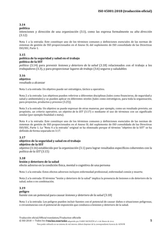 ISO 45001:2018 (traducción oficial)
Traducción oficial/Official translation/Traduction officielle
© ISO 2018 — Todos los derechos reservados 5
3.14
política
intenciones y dirección de una organización (3.1), como las expresa formalmente su alta dirección
(3.12)
Nota 1 a la entrada: Este constituye uno de los términos comunes y definiciones esenciales de las normas de
sistemas de gestión de ISO proporcionados en el Anexo SL del suplemento de ISO consolidado de las Directivas
ISO/IEC, Parte 1.
3.15
política de la seguridad y salud en el trabajo
política de la SST
política (3.14) para prevenir lesiones y deterioro de la salud (3.18) relacionados con el trabajo a los
trabajadores (3.3), y para proporcionar lugares de trabajo (3.6) seguros y saludables
3.16
objetivo
resultado a alcanzar
Nota 1 a la entrada: Un objetivo puede ser estratégico, táctico u operativo.
Nota 2 a la entrada: Los objetivos pueden referirse a diferentes disciplinas (tales como financieras, de seguridad y
salud y ambientales) y se pueden aplicar en diferentes niveles [tales como estratégicos, para toda la organización,
para proyectos, productos y procesos (3.25)].
Nota 3 a la entrada: Un objetivo se puede expresar de otras maneras, por ejemplo, como un resultado previsto, un
propósito, un criterio operativo, un objetivo de la SST (3.17) o mediante el uso de términos con un significado
similar (por ejemplo finalidad o meta).
Nota 4 a la entrada: Este constituye uno de los términos comunes y definiciones esenciales de las normas de
sistemas de gestión de ISO proporcionados en el Anexo SL del suplemento de ISO consolidado de las Directivas
ISO/IEC, Parte 1. La “Nota 4 a la entrada” original se ha eliminado porque el término “objetivo de la SST” se ha
definido de forma separada en 3.17.
3.17
objetivo de la seguridad y salud en el trabajo
objetivo de la SST
objetivo (3.16) establecido por la organización (3.1) para lograr resultados específicos coherentes con la
política de la SST (3.15)
3.18
lesión y deterioro de la salud
efecto adverso en la condición física, mental o cognitiva de una persona
Nota 1 a la entrada: Estos efectos adversos incluyen enfermedad profesional, enfermedad común y muerte.
Nota 2 a la entrada: El término “lesión y deterioro de la salud” implica la presencia de lesiones o de deterioro de la
salud, solos o en combinación.
3.19
peligro
fuente con un potencial para causar lesiones y deterioro de la salud (3.18)
Nota 1 a la entrada: Los peligros pueden incluir fuentes con el potencial de causar daños o situaciones peligrosas,
o circunstancias con el potencial de exposición que conduzca a lesiones y deterioro de la salud.
Este documento ha sido adquirido por FABIO MONZÓN el 13 de Marzo de 2018.
Para poder utilizarlo en un sistema de red interno, deberá disponer de la correspondiente licencia de AENOR
 