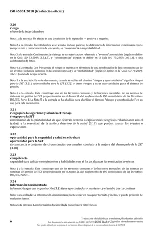 ISO 45001:2018 (traducción oficial)
6
Traducción oficial/Official translation/Traduction officielle
© ISO 2018 — Todos los derechos reservados
3.20
riesgo
efecto de la incertidumbre
Nota 1 a la entrada: Un efecto es una desviación de lo esperado — positiva o negativa.
Nota 2 a la entrada: Incertidumbre es el estado, incluso parcial, de deficiencia de información relacionada con la
comprensión o conocimiento de un evento, su consecuencia o su probabilidad.
Nota 3 a la entrada: Con frecuencia el riesgo se caracteriza por referencia a “eventos” potenciales (según se define
en la Guía ISO 73:2009, 3.5.1.3), y “consecuencias” (según se define en la Guía ISO 73:2009, 3.6.1.3), o una
combinación de éstos.
Nota 4 a la entrada: Con frecuencia el riesgo se expresa en términos de una combinación de las consecuencias de
un evento (incluidos cambios en las circunstancias) y la “probabilidad” (según se define en la Guía ISO 73:2009,
3.6.1.1) asociada de que ocurra.
Nota 5 a la entrada: En este documento, cuando se utiliza el término “riesgos y oportunidades” significa riesgos
para la SST (3.21), oportunidades para la SST (3.22) y otros riesgos y otras oportunidades para el sistema de
gestión.
Nota 6 a la entrada: Este constituye uno de los términos comunes y definiciones esenciales de las normas de
sistemas de gestión de ISO proporcionados en el Anexo SL del suplemento de ISO consolidado de las Directivas
ISO/IEC, Parte 1. La Nota 5 a la entrada se ha añadido para clarificar el término “riesgos y oportunidades” en su
uso para este documento.
3.21
riesgo para la seguridad y salud en el trabajo
riesgo para la SST
combinación de la probabilidad de que ocurran eventos o exposiciones peligrosos relacionados con el
trabajo y la severidad de la lesión y deterioro de la salud (3.18) que pueden causar los eventos o
exposiciones
3.22
oportunidad para la seguridad y salud en el trabajo
oportunidad para la SST
circunstancia o conjunto de circunstancias que pueden conducir a la mejora del desempeño de la SST
(3.28)
3.23
competencia
capacidad para aplicar conocimientos y habilidades con el fin de alcanzar los resultados previstos
Nota 1 a la entrada: Este constituye uno de los términos comunes y definiciones esenciales de las normas de
sistemas de gestión de ISO proporcionados en el Anexo SL del suplemento de ISO consolidado de las Directivas
ISO/IEC, Parte 1.
3.24
información documentada
información que una organización (3.1) tiene que controlar y mantener, y el medio que la contiene
Nota 1 a la entrada: La información documentada puede estar en cualquier formato y medio, y puede provenir de
cualquier fuente.
Nota 2 a la entrada: La información documentada puede hacer referencia a:
Este documento ha sido adquirido por FABIO MONZÓN el 13 de Marzo de 2018.
Para poder utilizarlo en un sistema de red interno, deberá disponer de la correspondiente licencia de AENOR
 