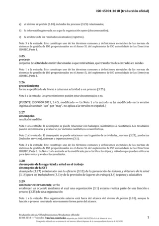 ISO 45001:2018 (traducción oficial)
Traducción oficial/Official translation/Traduction officielle
© ISO 2018 — Todos los derechos reservados 7
a) el sistema de gestión (3.10), incluidos los procesos (3.25) relacionados;
b) la información generada para que la organización opere (documentación);
c) la evidencia de los resultados alcanzados (registros).
Nota 3 a la entrada: Este constituye uno de los términos comunes y definiciones esenciales de las normas de
sistemas de gestión de ISO proporcionados en el Anexo SL del suplemento de ISO consolidado de las Directivas
ISO/IEC, Parte 1.
3.25
proceso
conjunto de actividades interrelacionadas o que interactúan, que transforma las entradas en salidas
Nota 1 a la entrada: Este constituye uno de los términos comunes y definiciones esenciales de las normas de
sistemas de gestión de ISO proporcionados en el Anexo SL del suplemento de ISO consolidado de las Directivas
ISO/IEC, Parte 1.
3.26
procedimiento
forma especificada de llevar a cabo una actividad o un proceso (3.25)
Nota 1 a la entrada: Los procedimientos pueden estar documentados o no.
[FUENTE: ISO 9000:2015, 3.4.5, modificado — La Nota 1 a la entrada se ha modificado en la versión
inglesa al sustituir “can” por “may”, no aplica a la versión en español.]
3.27
desempeño
resultado medible
Nota 1 a la entrada: El desempeño se puede relacionar con hallazgos cuantitativos o cualitativos. Los resultados
pueden determinarse y evaluarse por métodos cualitativos o cuantitativos.
Nota 2 a la entrada: El desempeño se puede relacionar con la gestión de actividades, procesos (3.25), productos
(incluidos servicios), sistemas u organizaciones (3.1).
Nota 3 a la entrada: Este constituye uno de los términos comunes y definiciones esenciales de las normas de
sistemas de gestión de ISO proporcionados en el Anexo SL del suplemento de ISO consolidado de las Directivas
ISO/IEC, Parte 1. La Nota 1 a la entrada se ha modificado para clarificar los tipos y métodos que pueden utilizarse
para determinar y evaluar los resultados.
3.28
desempeño de la seguridad y salud en el trabajo
desempeño de la SST
desempeño (3.27) relacionado con la eficacia (3.13) de la prevención de lesiones y deterioro de la salud
(3.18) para los trabajadores (3.3) y de la provisión de lugares de trabajo (3.6) seguros y saludables
3.29
contratar externamente, verbo
establecer un acuerdo mediante el cual una organización (3.1) externa realiza parte de una función o
proceso (3.25) de una organización
Nota 1 a la entrada: Una organización externa está fuera del alcance del sistema de gestión (3.10), aunque la
función o proceso contratado externamente forme parte del alcance.
Este documento ha sido adquirido por FABIO MONZÓN el 13 de Marzo de 2018.
Para poder utilizarlo en un sistema de red interno, deberá disponer de la correspondiente licencia de AENOR
 