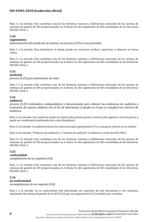 ISO 45001:2018 (traducción oficial)
8
Traducción oficial/Official translation/Traduction officielle
© ISO 2018 — Todos los derechos reservados
Nota 2 a la entrada: Este constituye uno de los términos comunes y definiciones esenciales de las normas de
sistemas de gestión de ISO proporcionados en el Anexo SL del suplemento de ISO consolidado de las Directivas
ISO/IEC, Parte 1.
3.30
seguimiento
determinación del estado de un sistema, un proceso (3.25) o una actividad
Nota 1 a la entrada: Para determinar el estado, puede ser necesario verificar, supervisar u observar en forma
crítica.
Nota 2 a la entrada: Este constituye uno de los términos comunes y definiciones esenciales de las normas de
sistemas de gestión de ISO proporcionados en el Anexo SL del suplemento de ISO consolidado de las Directivas
ISO/IEC, Parte 1.
3.31
medición
proceso (3.25) para determinar un valor
Nota 1 a la entrada: Este constituye uno de los términos comunes y definiciones esenciales de las normas de
sistemas de gestión de ISO proporcionados en el Anexo SL del suplemento de ISO consolidado de las Directivas
ISO/IEC, Parte 1.
3.32
auditoría
proceso (3.25) sistemático, independiente y documentado para obtener las evidencias de auditoría y
evaluarlas de manera objetiva con el fin de determinar el grado en el que se cumplen los criterios de
auditoría
Nota 1 a la entrada: Una auditoría puede ser interna (de primera parte) o externa (de segunda o tercera parte), y
puede ser combinada (combinando dos o más disciplinas).
Nota 2 a la entrada: La auditoría interna la realiza la propia organización (3.1), o una parte externa en su nombre.
Nota 3 a la entrada: “Evidencia de auditoría” y “criterios de auditoría” se definen en la Norma ISO 19011.
Nota 4 a la entrada: Este constituye uno de los términos comunes y definiciones esenciales de las normas de
sistemas de gestión de ISO proporcionados en el Anexo SL del suplemento de ISO consolidado de las Directivas
ISO/IEC, Parte 1.
3.33
conformidad
cumplimiento de un requisito (3.8)
Nota 1 a la entrada: Este constituye uno de los términos comunes y definiciones esenciales de las normas de
sistemas de gestión de ISO proporcionados en el Anexo SL del suplemento de ISO consolidado de las Directivas
ISO/IEC, Parte 1.
3.34
no conformidad
incumplimiento de un requisito (3.8)
Nota 1 a la entrada: La no conformidad está relacionada con requisitos de este documento y con requisitos
adicionales del sistema de gestión de la SST (3.11) que una organización (3.1) establece por sí misma.
Este documento ha sido adquirido por FABIO MONZÓN el 13 de Marzo de 2018.
Para poder utilizarlo en un sistema de red interno, deberá disponer de la correspondiente licencia de AENOR
 