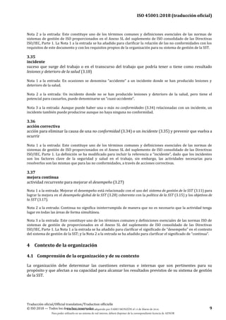 ISO 45001:2018 (traducción oficial)
Traducción oficial/Official translation/Traduction officielle
© ISO 2018 — Todos los derechos reservados 9
Nota 2 a la entrada: Este constituye uno de los términos comunes y definiciones esenciales de las normas de
sistemas de gestión de ISO proporcionados en el Anexo SL del suplemento de ISO consolidado de las Directivas
ISO/IEC, Parte 1. La Nota 1 a la entrada se ha añadido para clarificar la relación de las no conformidades con los
requisitos de este documento y con los requisitos propios de la organización para su sistema de gestión de la SST.
3.35
incidente
suceso que surge del trabajo o en el transcurso del trabajo que podría tener o tiene como resultado
lesiones y deterioro de la salud (3.18)
Nota 1 a la entrada: En ocasiones se denomina “accidente” a un incidente donde se han producido lesiones y
deterioro de la salud.
Nota 2 a la entrada: Un incidente donde no se han producido lesiones y deterioro de la salud, pero tiene el
potencial para causarlos, puede denominarse un “cuasi-accidente”.
Nota 3 a la entrada: Aunque puede haber una o más no conformidades (3.34) relacionadas con un incidente, un
incidente también puede producirse aunque no haya ninguna no conformidad.
3.36
acción correctiva
acción para eliminar la causa de una no conformidad (3.34) o un incidente (3.35) y prevenir que vuelva a
ocurrir
Nota 1 a la entrada: Este constituye uno de los términos comunes y definiciones esenciales de las normas de
sistemas de gestión de ISO proporcionados en el Anexo SL del suplemento de ISO consolidado de las Directivas
ISO/IEC, Parte 1. La definición se ha modificado para incluir la referencia a “incidente”, dado que los incidentes
son los factores clave de la seguridad y salud en el trabajo, sin embargo, las actividades necesarias para
resolverlos son las mismas que para las no conformidades, a través de acciones correctivas.
3.37
mejora continua
actividad recurrente para mejorar el desempeño (3.27)
Nota 1 a la entrada: Mejorar el desempeño está relacionado con el uso del sistema de gestión de la SST (3.11) para
lograr la mejora en el desempeño global de la SST (3.28) coherente con la política de la SST (3.15) y los objetivos de
la SST (3.17).
Nota 2 a la entrada: Continua no significa ininterrumpida de manera que no es necesario que la actividad tenga
lugar en todas las áreas de forma simultánea.
Nota 3 a la entrada: Este constituye uno de los términos comunes y definiciones esenciales de las normas ISO de
sistemas de gestión de proporcionados en el Anexo SL del suplemento de ISO consolidado de las Directivas
ISO/IEC, Parte 1. La Nota 1 a la entrada se ha añadido para clarificar el significado de “desempeño” en el contexto
del sistema de gestión de la SST; y la Nota 2 a la entrada se ha añadido para clarificar el significado de “continua”.
4 Contexto de la organización
4.1 Comprensión de la organización y de su contexto
La organización debe determinar las cuestiones externas e internas que son pertinentes para su
propósito y que afectan a su capacidad para alcanzar los resultados previstos de su sistema de gestión
de la SST.
Este documento ha sido adquirido por FABIO MONZÓN el 13 de Marzo de 2018.
Para poder utilizarlo en un sistema de red interno, deberá disponer de la correspondiente licencia de AENOR
 