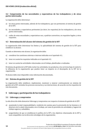 ISO 45001:2018 (traducción oficial)
10
Traducción oficial/Official translation/Traduction officielle
© ISO 2018 — Todos los derechos reservados
4.2 Comprensión de las necesidades y expectativas de los trabajadores y de otras
partes interesadas
La organización debe determinar:
a) las otras partes interesadas, además de los trabajadores, que son pertinentes al sistema de gestión
de la SST;
b) las necesidades y expectativas pertinentes (es decir, los requisitos) de los trabajadores y de otras
partes interesadas;
c) cuáles de estas necesidades y expectativas son, o podrían convertirse, en requisitos legales y otros
requisitos.
4.3 Determinación del alcance del sistema de gestión de la SST
La organización debe determinar los límites y la aplicabilidad del sistema de gestión de la SST para
establecer su alcance.
Cuando se determina este alcance, la organización debe:
a) considerar las cuestiones externas e internas indicadas en el apartado 4.1;
b) tener en cuenta los requisitos indicados en el apartado 4.2;
c) tener en cuenta las actividades relacionadas con el trabajo, planificadas o realizadas.
El sistema de gestión de la SST debe incluir las actividades, los productos y los servicios bajo el control o
la influencia de la organización que pueden tener un impacto en el desempeño de la SST de la
organización.
El alcance debe estar disponible como información documentada.
4.4 Sistema de gestión de la SST
La organización debe establecer, implementar, mantener y mejorar continuamente un sistema de
gestión de la SST, incluidos los procesos necesarios y sus interacciones, de acuerdo con los requisitos de
este documento.
5 Liderazgo y participación de los trabajadores
5.1 Liderazgo y compromiso
La alta dirección debe demostrar liderazgo y compromiso con respecto al sistema de gestión de la SST:
a) asumiendo la total responsabilidad y rendición de cuentas para la prevención de las lesiones y el
deterioro de la salud relacionados con el trabajo, así como la provisión de actividades y lugares de
trabajo seguros y saludables;
b) asegurándose de que se establezcan la política de la SST y los objetivos relacionados de la SST y
sean compatibles con la dirección estratégica de la organización;
Este documento ha sido adquirido por FABIO MONZÓN el 13 de Marzo de 2018.
Para poder utilizarlo en un sistema de red interno, deberá disponer de la correspondiente licencia de AENOR
 