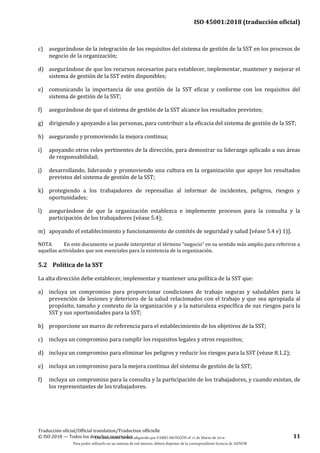 ISO 45001:2018 (traducción oficial)
Traducción oficial/Official translation/Traduction officielle
© ISO 2018 — Todos los derechos reservados 11
c) asegurándose de la integración de los requisitos del sistema de gestión de la SST en los procesos de
negocio de la organización;
d) asegurándose de que los recursos necesarios para establecer, implementar, mantener y mejorar el
sistema de gestión de la SST estén disponibles;
e) comunicando la importancia de una gestión de la SST eficaz y conforme con los requisitos del
sistema de gestión de la SST;
f) asegurándose de que el sistema de gestión de la SST alcance los resultados previstos;
g) dirigiendo y apoyando a las personas, para contribuir a la eficacia del sistema de gestión de la SST;
h) asegurando y promoviendo la mejora continua;
i) apoyando otros roles pertinentes de la dirección, para demostrar su liderazgo aplicado a sus áreas
de responsabilidad;
j) desarrollando, liderando y promoviendo una cultura en la organización que apoye los resultados
previstos del sistema de gestión de la SST;
k) protegiendo a los trabajadores de represalias al informar de incidentes, peligros, riesgos y
oportunidades;
l) asegurándose de que la organización establezca e implemente procesos para la consulta y la
participación de los trabajadores (véase 5.4);
m) apoyando el establecimiento y funcionamiento de comités de seguridad y salud [véase 5.4 e) 1)].
NOTA En este documento se puede interpretar el término “negocio” en su sentido más amplio para referirse a
aquellas actividades que son esenciales para la existencia de la organización.
5.2 Política de la SST
La alta dirección debe establecer, implementar y mantener una política de la SST que:
a) incluya un compromiso para proporcionar condiciones de trabajo seguras y saludables para la
prevención de lesiones y deterioro de la salud relacionados con el trabajo y que sea apropiada al
propósito, tamaño y contexto de la organización y a la naturaleza específica de sus riesgos para la
SST y sus oportunidades para la SST;
b) proporcione un marco de referencia para el establecimiento de los objetivos de la SST;
c) incluya un compromiso para cumplir los requisitos legales y otros requisitos;
d) incluya un compromiso para eliminar los peligros y reducir los riesgos para la SST (véase 8.1.2);
e) incluya un compromiso para la mejora continua del sistema de gestión de la SST;
f) incluya un compromiso para la consulta y la participación de los trabajadores, y cuando existan, de
los representantes de los trabajadores.
Este documento ha sido adquirido por FABIO MONZÓN el 13 de Marzo de 2018.
Para poder utilizarlo en un sistema de red interno, deberá disponer de la correspondiente licencia de AENOR
 