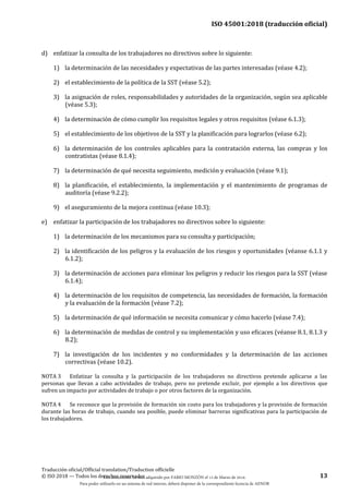ISO 45001:2018 (traducción oficial)
Traducción oficial/Official translation/Traduction officielle
© ISO 2018 — Todos los derechos reservados 13
d) enfatizar la consulta de los trabajadores no directivos sobre lo siguiente:
1) la determinación de las necesidades y expectativas de las partes interesadas (véase 4.2);
2) el establecimiento de la política de la SST (véase 5.2);
3) la asignación de roles, responsabilidades y autoridades de la organización, según sea aplicable
(véase 5.3);
4) la determinación de cómo cumplir los requisitos legales y otros requisitos (véase 6.1.3);
5) el establecimiento de los objetivos de la SST y la planificación para lograrlos (véase 6.2);
6) la determinación de los controles aplicables para la contratación externa, las compras y los
contratistas (véase 8.1.4);
7) la determinación de qué necesita seguimiento, medición y evaluación (véase 9.1);
8) la planificación, el establecimiento, la implementación y el mantenimiento de programas de
auditoría (véase 9.2.2);
9) el aseguramiento de la mejora continua (véase 10.3);
e) enfatizar la participación de los trabajadores no directivos sobre lo siguiente:
1) la determinación de los mecanismos para su consulta y participación;
2) la identificación de los peligros y la evaluación de los riesgos y oportunidades (véanse 6.1.1 y
6.1.2);
3) la determinación de acciones para eliminar los peligros y reducir los riesgos para la SST (véase
6.1.4);
4) la determinación de los requisitos de competencia, las necesidades de formación, la formación
y la evaluación de la formación (véase 7.2);
5) la determinación de qué información se necesita comunicar y cómo hacerlo (véase 7.4);
6) la determinación de medidas de control y su implementación y uso eficaces (véanse 8.1, 8.1.3 y
8.2);
7) la investigación de los incidentes y no conformidades y la determinación de las acciones
correctivas (véase 10.2).
NOTA 3 Enfatizar la consulta y la participación de los trabajadores no directivos pretende aplicarse a las
personas que llevan a cabo actividades de trabajo, pero no pretende excluir, por ejemplo a los directivos que
sufren un impacto por actividades de trabajo o por otros factores de la organización.
NOTA 4 Se reconoce que la provisión de formación sin costo para los trabajadores y la provisión de formación
durante las horas de trabajo, cuando sea posible, puede eliminar barreras significativas para la participación de
los trabajadores.
Este documento ha sido adquirido por FABIO MONZÓN el 13 de Marzo de 2018.
Para poder utilizarlo en un sistema de red interno, deberá disponer de la correspondiente licencia de AENOR
 