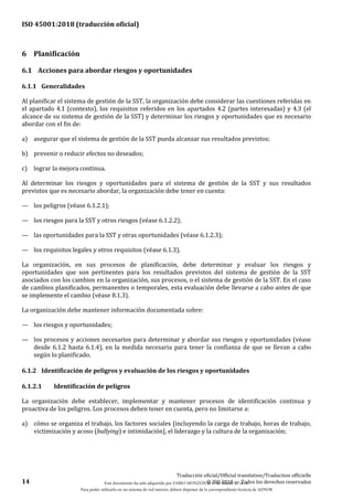 ISO 45001:2018 (traducción oficial)
14
Traducción oficial/Official translation/Traduction officielle
© ISO 2018 — Todos los derechos reservados
6 Planificación
6.1 Acciones para abordar riesgos y oportunidades
6.1.1 Generalidades
Al planificar el sistema de gestión de la SST, la organización debe considerar las cuestiones referidas en
el apartado 4.1 (contexto), los requisitos referidos en los apartados 4.2 (partes interesadas) y 4.3 (el
alcance de su sistema de gestión de la SST) y determinar los riesgos y oportunidades que es necesario
abordar con el fin de:
a) asegurar que el sistema de gestión de la SST pueda alcanzar sus resultados previstos;
b) prevenir o reducir efectos no deseados;
c) lograr la mejora continua.
Al determinar los riesgos y oportunidades para el sistema de gestión de la SST y sus resultados
previstos que es necesario abordar, la organización debe tener en cuenta:
— los peligros (véase 6.1.2.1);
— los riesgos para la SST y otros riesgos (véase 6.1.2.2);
— las oportunidades para la SST y otras oportunidades (véase 6.1.2.3);
— los requisitos legales y otros requisitos (véase 6.1.3).
La organización, en sus procesos de planificación, debe determinar y evaluar los riesgos y
oportunidades que son pertinentes para los resultados previstos del sistema de gestión de la SST
asociados con los cambios en la organización, sus procesos, o el sistema de gestión de la SST. En el caso
de cambios planificados, permanentes o temporales, esta evaluación debe llevarse a cabo antes de que
se implemente el cambio (véase 8.1.3).
La organización debe mantener información documentada sobre:
— los riesgos y oportunidades;
— los procesos y acciones necesarios para determinar y abordar sus riesgos y oportunidades (véase
desde 6.1.2 hasta 6.1.4), en la medida necesaria para tener la confianza de que se llevan a cabo
según lo planificado.
6.1.2 Identificación de peligros y evaluación de los riesgos y oportunidades
6.1.2.1 Identificación de peligros
La organización debe establecer, implementar y mantener procesos de identificación continua y
proactiva de los peligros. Los procesos deben tener en cuenta, pero no limitarse a:
a) cómo se organiza el trabajo, los factores sociales [incluyendo la carga de trabajo, horas de trabajo,
victimización y acoso (bullying) e intimidación], el liderazgo y la cultura de la organización;
Este documento ha sido adquirido por FABIO MONZÓN el 13 de Marzo de 2018.
Para poder utilizarlo en un sistema de red interno, deberá disponer de la correspondiente licencia de AENOR
 