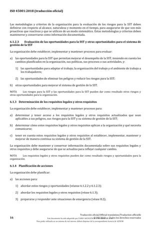 ISO 45001:2018 (traducción oficial)
16
Traducción oficial/Official translation/Traduction officielle
© ISO 2018 — Todos los derechos reservados
Las metodologías y criterios de la organización para la evaluación de los riesgos para la SST deben
definirse con respecto al alcance, naturaleza y momento en el tiempo, para asegurarse de que son más
proactivas que reactivas y que se utilicen de un modo sistemático. Estas metodologías y criterios deben
mantenerse y conservarse como información documentada.
6.1.2.3 Evaluación de las oportunidades para la SST y otras oportunidades para el sistema de
gestión de la SST
La organización debe establecer, implementar y mantener procesos para evaluar:
a) las oportunidades para la SST que permitan mejorar el desempeño de la SST, teniendo en cuenta los
cambios planificados en la organización, sus políticas, sus procesos o sus actividades, y:
1) las oportunidades para adaptar el trabajo, la organización del trabajo y el ambiente de trabajo a
los trabajadores;
2) las oportunidades de eliminar los peligros y reducir los riesgos para la SST;
b) otras oportunidades para mejorar el sistema de gestión de la SST.
NOTA Los riesgos para la SST y las oportunidades para la SST pueden dar como resultado otros riesgos y
otras oportunidades para la organización.
6.1.3 Determinación de los requisitos legales y otros requisitos
La organización debe establecer, implementar y mantener procesos para:
a) determinar y tener acceso a los requisitos legales y otros requisitos actualizados que sean
aplicables a sus peligros, sus riesgos para la SST y su sistema de gestión de la SST;
b) determinar cómo estos requisitos legales y otros requisitos aplican a la organización y qué necesita
comunicarse;
c) tener en cuenta estos requisitos legales y otros requisitos al establecer, implementar, mantener y
mejorar de manera continua su sistema de gestión de la SST.
La organización debe mantener y conservar información documentada sobre sus requisitos legales y
otros requisitos y debe asegurarse de que se actualiza para reflejar cualquier cambio.
NOTA Los requisitos legales y otros requisitos pueden dar como resultado riesgos y oportunidades para la
organización.
6.1.4 Planificación de acciones
La organización debe planificar:
a) las acciones para:
1) abordar estos riesgos y oportunidades (véanse 6.1.2.2 y 6.1.2.3);
2) abordar los requisitos legales y otros requisitos (véase 6.1.3);
3) prepararse y responder ante situaciones de emergencia (véase 8.2);
Este documento ha sido adquirido por FABIO MONZÓN el 13 de Marzo de 2018.
Para poder utilizarlo en un sistema de red interno, deberá disponer de la correspondiente licencia de AENOR
 