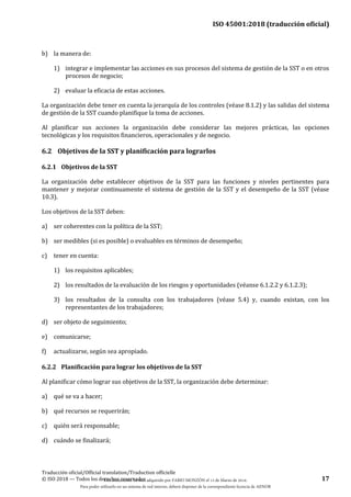 ISO 45001:2018 (traducción oficial)
Traducción oficial/Official translation/Traduction officielle
© ISO 2018 — Todos los derechos reservados 17
b) la manera de:
1) integrar e implementar las acciones en sus procesos del sistema de gestión de la SST o en otros
procesos de negocio;
2) evaluar la eficacia de estas acciones.
La organización debe tener en cuenta la jerarquía de los controles (véase 8.1.2) y las salidas del sistema
de gestión de la SST cuando planifique la toma de acciones.
Al planificar sus acciones la organización debe considerar las mejores prácticas, las opciones
tecnológicas y los requisitos financieros, operacionales y de negocio.
6.2 Objetivos de la SST y planificación para lograrlos
6.2.1 Objetivos de la SST
La organización debe establecer objetivos de la SST para las funciones y niveles pertinentes para
mantener y mejorar continuamente el sistema de gestión de la SST y el desempeño de la SST (véase
10.3).
Los objetivos de la SST deben:
a) ser coherentes con la política de la SST;
b) ser medibles (si es posible) o evaluables en términos de desempeño;
c) tener en cuenta:
1) los requisitos aplicables;
2) los resultados de la evaluación de los riesgos y oportunidades (véanse 6.1.2.2 y 6.1.2.3);
3) los resultados de la consulta con los trabajadores (véase 5.4) y, cuando existan, con los
representantes de los trabajadores;
d) ser objeto de seguimiento;
e) comunicarse;
f) actualizarse, según sea apropiado.
6.2.2 Planificación para lograr los objetivos de la SST
Al planificar cómo lograr sus objetivos de la SST, la organización debe determinar:
a) qué se va a hacer;
b) qué recursos se requerirán;
c) quién será responsable;
d) cuándo se finalizará;
Este documento ha sido adquirido por FABIO MONZÓN el 13 de Marzo de 2018.
Para poder utilizarlo en un sistema de red interno, deberá disponer de la correspondiente licencia de AENOR
 