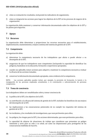 ISO 45001:2018 (traducción oficial)
18
Traducción oficial/Official translation/Traduction officielle
© ISO 2018 — Todos los derechos reservados
e) cómo se evaluarán los resultados, incluyendo los indicadores de seguimiento;
f) cómo se integrarán las acciones para lograr los objetivos de la SST en los procesos de negocio de la
organización.
La organización debe mantener y conservar información documentada sobre los objetivos de la SST y
los planes para lograrlos.
7 Apoyo
7.1 Recursos
La organización debe determinar y proporcionar los recursos necesarios para el establecimiento,
implementación, mantenimiento y mejora continua del sistema de gestión de la SST.
7.2 Competencia
La organización debe:
a) determinar la competencia necesaria de los trabajadores que afecta o puede afectar a su
desempeño de la SST;
b) asegurarse de que los trabajadores sean competentes (incluyendo la capacidad de identificar los
peligros), basándose en la educación, formación o experiencia apropiadas;
c) cuando sea aplicable, tomar acciones para adquirir y mantener la competencia necesaria y evaluar
la eficacia de las acciones tomadas;
d) conservar la información documentada apropiada, como evidencia de la competencia.
NOTA Las acciones aplicables pueden incluir, por ejemplo, la provisión de formación, la tutoría o la
reasignación de las personas empleadas actualmente; o la contratación o subcontratación de personas
competentes.
7.3 Toma de conciencia
Los trabajadores deben ser sensibilizados sobre y tomar conciencia de:
a) la política de la SST y los objetivos de la SST;
b) su contribución a la eficacia del sistema de gestión de la SST, incluidos los beneficios de una mejora
del desempeño de la SST;
c) las implicaciones y las consecuencias potenciales de no cumplir los requisitos del sistema de
gestión de la SST;
d) los incidentes, y los resultados de investigaciones, que sean pertinentes para ellos;
e) los peligros, los riesgos para la SST y las acciones determinadas, que sean pertinentes para ellos;
f) la capacidad de alejarse de situaciones de trabajo que consideren que presentan un peligro
inminente y serio para su vida o su salud, así como las disposiciones para protegerles de las
consecuencias indebidas de hacerlo.
Este documento ha sido adquirido por FABIO MONZÓN el 13 de Marzo de 2018.
Para poder utilizarlo en un sistema de red interno, deberá disponer de la correspondiente licencia de AENOR
 