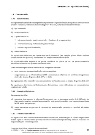 ISO 45001:2018 (traducción oficial)
Traducción oficial/Official translation/Traduction officielle
© ISO 2018 — Todos los derechos reservados 19
7.4 Comunicación
7.4.1 Generalidades
La organización debe establecer, implementar y mantener los procesos necesarios para las comunicaciones
internas y externas pertinentes al sistema de gestión de la SST, incluyendo la determinación de:
a) qué comunicar;
b) cuándo comunicar;
c) a quién comunicar:
1) internamente entre los diversos niveles y funciones de la organización;
2) entre contratistas y visitantes al lugar de trabajo;
3) entre otras partes interesadas;
d) cómo comunicar.
La organización debe tener en cuenta aspectos de diversidad (por ejemplo, género, idioma, cultura,
alfabetización, discapacidad), al considerar sus necesidades de comunicación.
La organización debe asegurarse de que se consideran los puntos de vista de partes interesadas
externas al establecer sus procesos de comunicación.
Al establecer sus procesos de comunicación, la organización debe:
— tener en cuenta sus requisitos legales y otros requisitos;
— asegurarse de que la información de la SST a comunicar es coherente con la información generada
dentro del sistema de gestión de la SST, y es fiable
La organización debe responder a las comunicaciones pertinentes sobre su sistema de gestión de la SST.
La organización debe conservar la información documentada como evidencia de sus comunicaciones,
según sea apropiado.
7.4.2 Comunicación interna
La organización debe:
a) comunicar internamente la información pertinente para el sistema de gestión de la SST entre los
diversos niveles y funciones de la organización, incluyendo los cambios en el sistema de gestión de
la SST, según sea apropiado;
b) asegurarse de que sus procesos de comunicación permitan a los trabajadores contribuir a la mejora
continua.
7.4.3 Comunicación externa
La organización debe comunicar externamente la información pertinente para el sistema de gestión de
la SST, según se establece en los procesos de comunicación de la organización y teniendo en cuenta sus
requisitos legales y otros requisitos.
Este documento ha sido adquirido por FABIO MONZÓN el 13 de Marzo de 2018.
Para poder utilizarlo en un sistema de red interno, deberá disponer de la correspondiente licencia de AENOR
 