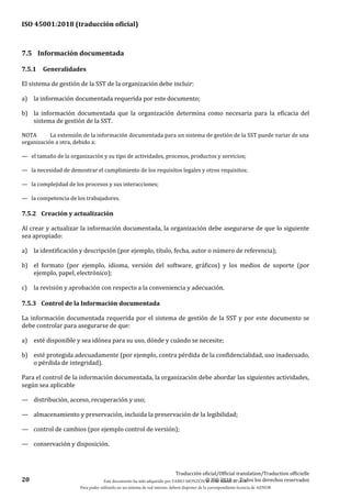 ISO 45001:2018 (traducción oficial)
20
Traducción oficial/Official translation/Traduction officielle
© ISO 2018 — Todos los derechos reservados
7.5 Información documentada
7.5.1 Generalidades
El sistema de gestión de la SST de la organización debe incluir:
a) la información documentada requerida por este documento;
b) la información documentada que la organización determina como necesaria para la eficacia del
sistema de gestión de la SST.
NOTA La extensión de la información documentada para un sistema de gestión de la SST puede variar de una
organización a otra, debido a:
— el tamaño de la organización y su tipo de actividades, procesos, productos y servicios;
— la necesidad de demostrar el cumplimiento de los requisitos legales y otros requisitos;
— la complejidad de los procesos y sus interacciones;
— la competencia de los trabajadores.
7.5.2 Creación y actualización
Al crear y actualizar la información documentada, la organización debe asegurarse de que lo siguiente
sea apropiado:
a) la identificación y descripción (por ejemplo, título, fecha, autor o número de referencia);
b) el formato (por ejemplo, idioma, versión del software, gráficos) y los medios de soporte (por
ejemplo, papel, electrónico);
c) la revisión y aprobación con respecto a la conveniencia y adecuación.
7.5.3 Control de la Información documentada
La información documentada requerida por el sistema de gestión de la SST y por este documento se
debe controlar para asegurarse de que:
a) esté disponible y sea idónea para su uso, dónde y cuándo se necesite;
b) esté protegida adecuadamente (por ejemplo, contra pérdida de la confidencialidad, uso inadecuado,
o pérdida de integridad).
Para el control de la información documentada, la organización debe abordar las siguientes actividades,
según sea aplicable
— distribución, acceso, recuperación y uso;
— almacenamiento y preservación, incluida la preservación de la legibilidad;
— control de cambios (por ejemplo control de versión);
— conservación y disposición.
Este documento ha sido adquirido por FABIO MONZÓN el 13 de Marzo de 2018.
Para poder utilizarlo en un sistema de red interno, deberá disponer de la correspondiente licencia de AENOR
 