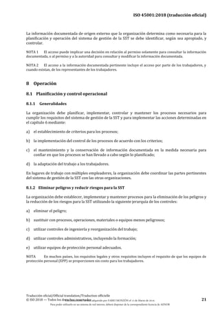 ISO 45001:2018 (traducción oficial)
Traducción oficial/Official translation/Traduction officielle
© ISO 2018 — Todos los derechos reservados 21
La información documentada de origen externo que la organización determina como necesaria para la
planificación y operación del sistema de gestión de la SST se debe identificar, según sea apropiado, y
controlar.
NOTA 1 El acceso puede implicar una decisión en relación al permiso solamente para consultar la información
documentada, o al permiso y a la autoridad para consultar y modificar la información documentada.
NOTA 2 El acceso a la información documentada pertinente incluye el acceso por parte de los trabajadores, y
cuando existan, de los representantes de los trabajadores.
8 Operación
8.1 Planificación y control operacional
8.1.1 Generalidades
La organización debe planificar, implementar, controlar y mantener los procesos necesarios para
cumplir los requisitos del sistema de gestión de la SST y para implementar las acciones determinadas en
el capítulo 6 mediante:
a) el establecimiento de criterios para los procesos;
b) la implementación del control de los procesos de acuerdo con los criterios;
c) el mantenimiento y la conservación de información documentada en la medida necesaria para
confiar en que los procesos se han llevado a cabo según lo planificado;
d) la adaptación del trabajo a los trabajadores.
En lugares de trabajo con múltiples empleadores, la organización debe coordinar las partes pertinentes
del sistema de gestión de la SST con las otras organizaciones.
8.1.2 Eliminar peligros y reducir riesgos para la SST
La organización debe establecer, implementar y mantener procesos para la eliminación de los peligros y
la reducción de los riesgos para la SST utilizando la siguiente jerarquía de los controles:
a) eliminar el peligro;
b) sustituir con procesos, operaciones, materiales o equipos menos peligrosos;
c) utilizar controles de ingeniería y reorganización del trabajo;
d) utilizar controles administrativos, incluyendo la formación;
e) utilizar equipos de protección personal adecuados.
NOTA En muchos países, los requisitos legales y otros requisitos incluyen el requisito de que los equipos de
protección personal (EPP) se proporcionen sin costo para los trabajadores.
Este documento ha sido adquirido por FABIO MONZÓN el 13 de Marzo de 2018.
Para poder utilizarlo en un sistema de red interno, deberá disponer de la correspondiente licencia de AENOR
 